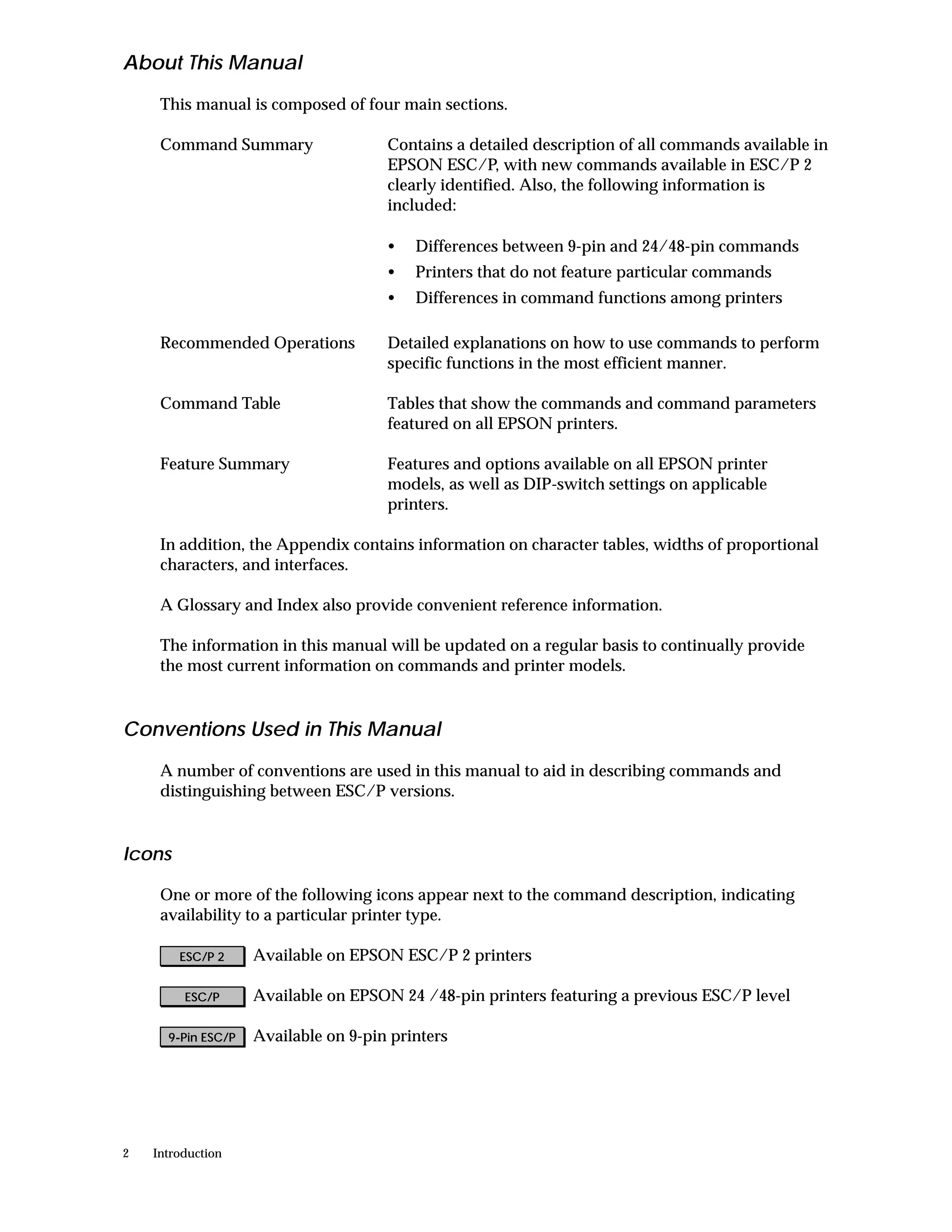 About This Manual
     This manual is composed of four main sections.

     Command Summary                  Contains a detailed description of all commands available in
                                      EPSON ESC/P, with new commands available in ESC/P 2
                                      clearly identified. Also, the following information is
                                      included:

                                      •   Differences between 9-pin and 24/48-pin commands
                                      •   Printers that do not feature particular commands
                                      •   Differences in command functions among printers

     Recommended Operations           Detailed explanations on how to use commands to perform
                                      specific functions in the most efficient manner.

     Command Table                    Tables that show the commands and command parameters
                                      featured on all EPSON printers.

     Feature Summary                  Features and options available on all EPSON printer
                                      models, as well as DIP-switch settings on applicable
                                      printers.

     In addition, the Appendix contains information on character tables, widths of proportional
     characters, and interfaces.

     A Glossary and Index also provide convenient reference information.

     The information in this manual will be updated on a regular basis to continually provide
     the most current information on commands and printer models.


Conventions Used in This Manual

     A number of conventions are used in this manual to aid in describing commands and
     distinguishing between ESC/P versions.


Icons

     One or more of the following icons appear next to the command description, indicating
     availability to a particular printer type.

        ESC/P 2     Available on EPSON ESC/P 2 printers

         ESC/P      Available on EPSON 24 /48-pin printers featuring a previous ESC/P level

      9-Pin ESC/P   Available on 9-pin printers




2   Introduction
 