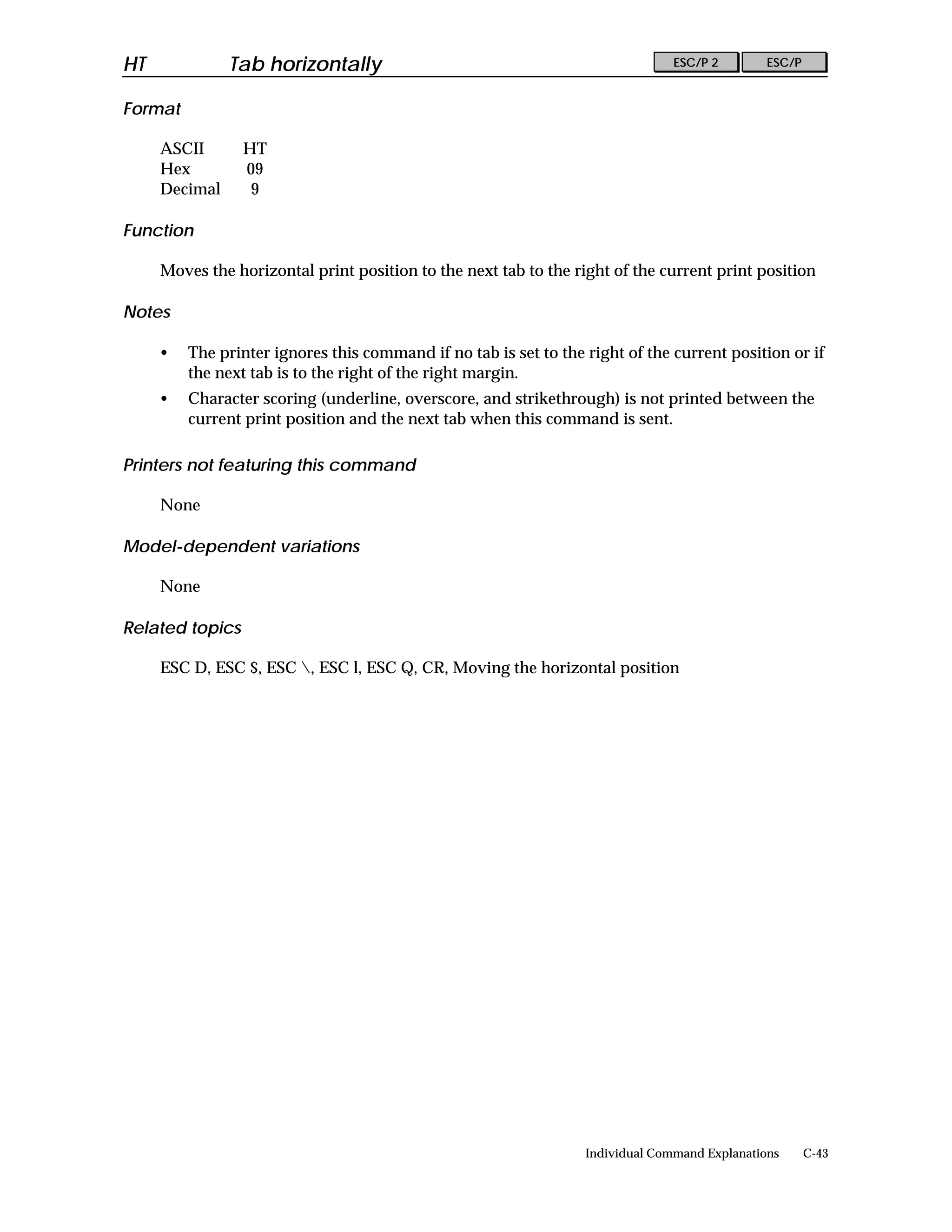 HT             Tab horizontally                                                 ESC/P 2        ESC/P


Format

     ASCII       HT
     Hex         09
     Decimal      9

Function

     Moves the horizontal print position to the next tab to the right of the current print position

Notes

     •   The printer ignores this command if no tab is set to the right of the current position or if
         the next tab is to the right of the right margin.
     •   Character scoring (underline, overscore, and strikethrough) is not printed between the
         current print position and the next tab when this command is sent.

Printers not featuring this command

     None

Model-dependent variations

     None

Related topics

     ESC D, ESC $, ESC , ESC l, ESC Q, CR, Moving the horizontal position




                                                                  Individual Command Explanations      C-43
 