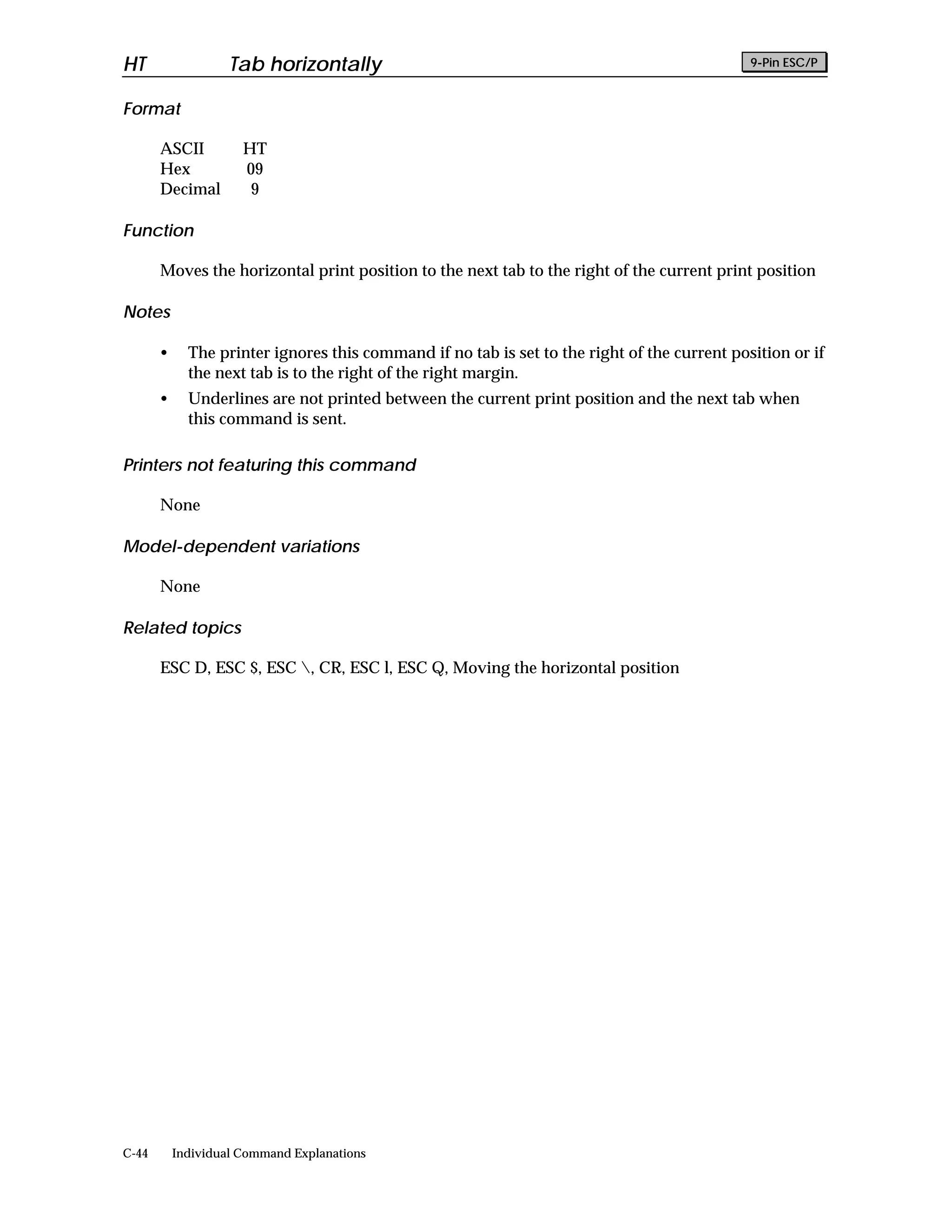 HT                  Tab horizontally                                                          9-Pin ESC/P


Format

       ASCII          HT
       Hex            09
       Decimal         9

Function

       Moves the horizontal print position to the next tab to the right of the current print position

Notes

       •     The printer ignores this command if no tab is set to the right of the current position or if
             the next tab is to the right of the right margin.
       •     Underlines are not printed between the current print position and the next tab when
             this command is sent.

Printers not featuring this command

       None

Model-dependent variations

       None

Related topics

       ESC D, ESC $, ESC , CR, ESC l, ESC Q, Moving the horizontal position




C-44       Individual Command Explanations
 