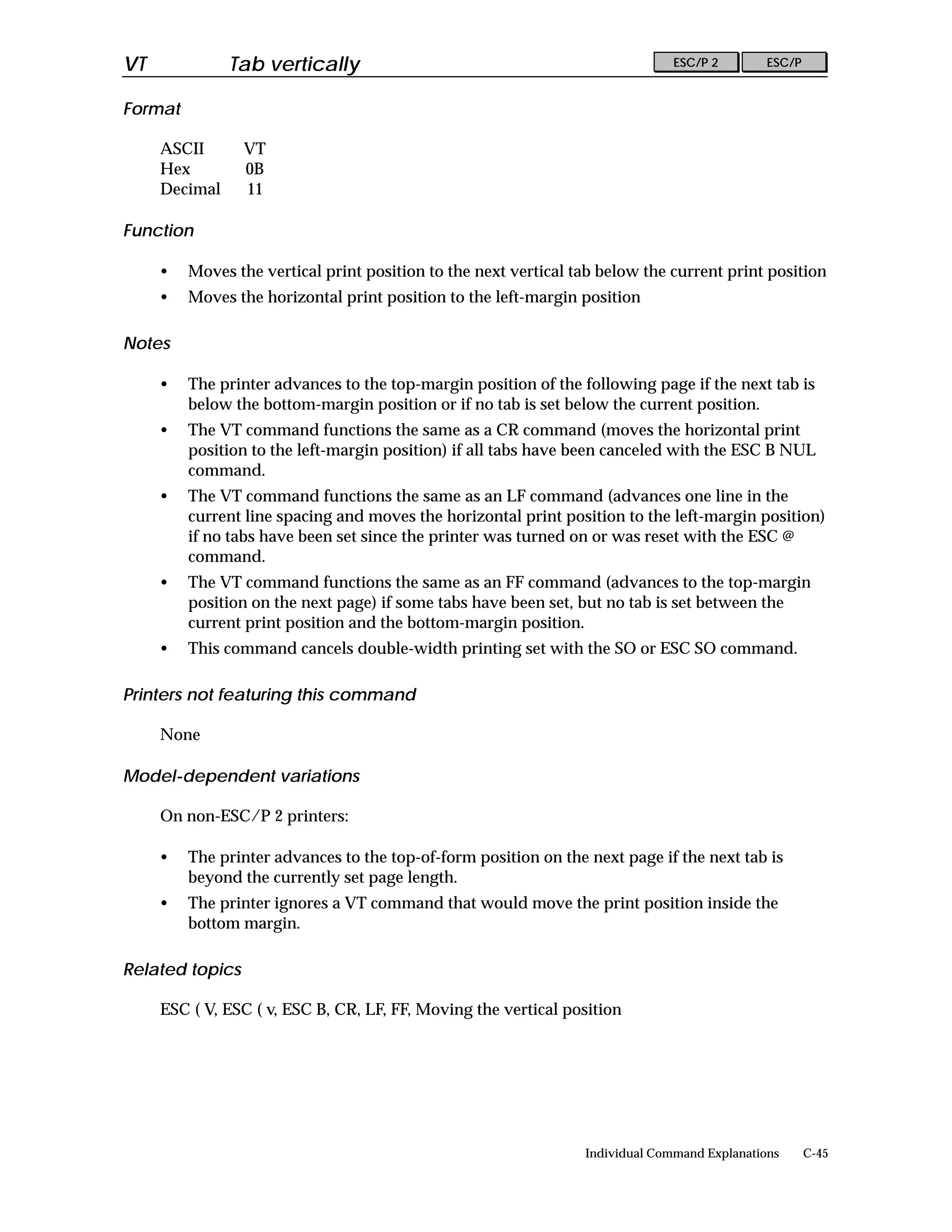 VT             Tab vertically                                                  ESC/P 2        ESC/P


Format

     ASCII       VT
     Hex         0B
     Decimal     11

Function

     •   Moves the vertical print position to the next vertical tab below the current print position
     •   Moves the horizontal print position to the left-margin position

Notes

     •   The printer advances to the top-margin position of the following page if the next tab is
         below the bottom-margin position or if no tab is set below the current position.
     •   The VT command functions the same as a CR command (moves the horizontal print
         position to the left-margin position) if all tabs have been canceled with the ESC B NUL
         command.
     •   The VT command functions the same as an LF command (advances one line in the
         current line spacing and moves the horizontal print position to the left-margin position)
         if no tabs have been set since the printer was turned on or was reset with the ESC @
         command.
     •   The VT command functions the same as an FF command (advances to the top-margin
         position on the next page) if some tabs have been set, but no tab is set between the
         current print position and the bottom-margin position.
     •   This command cancels double-width printing set with the SO or ESC SO command.

Printers not featuring this command

     None

Model-dependent variations

     On non-ESC/P 2 printers:

     •   The printer advances to the top-of-form position on the next page if the next tab is
         beyond the currently set page length.
     •   The printer ignores a VT command that would move the print position inside the
         bottom margin.

Related topics

     ESC ( V, ESC ( v, ESC B, CR, LF, FF, Moving the vertical position




                                                                 Individual Command Explanations      C-45
 