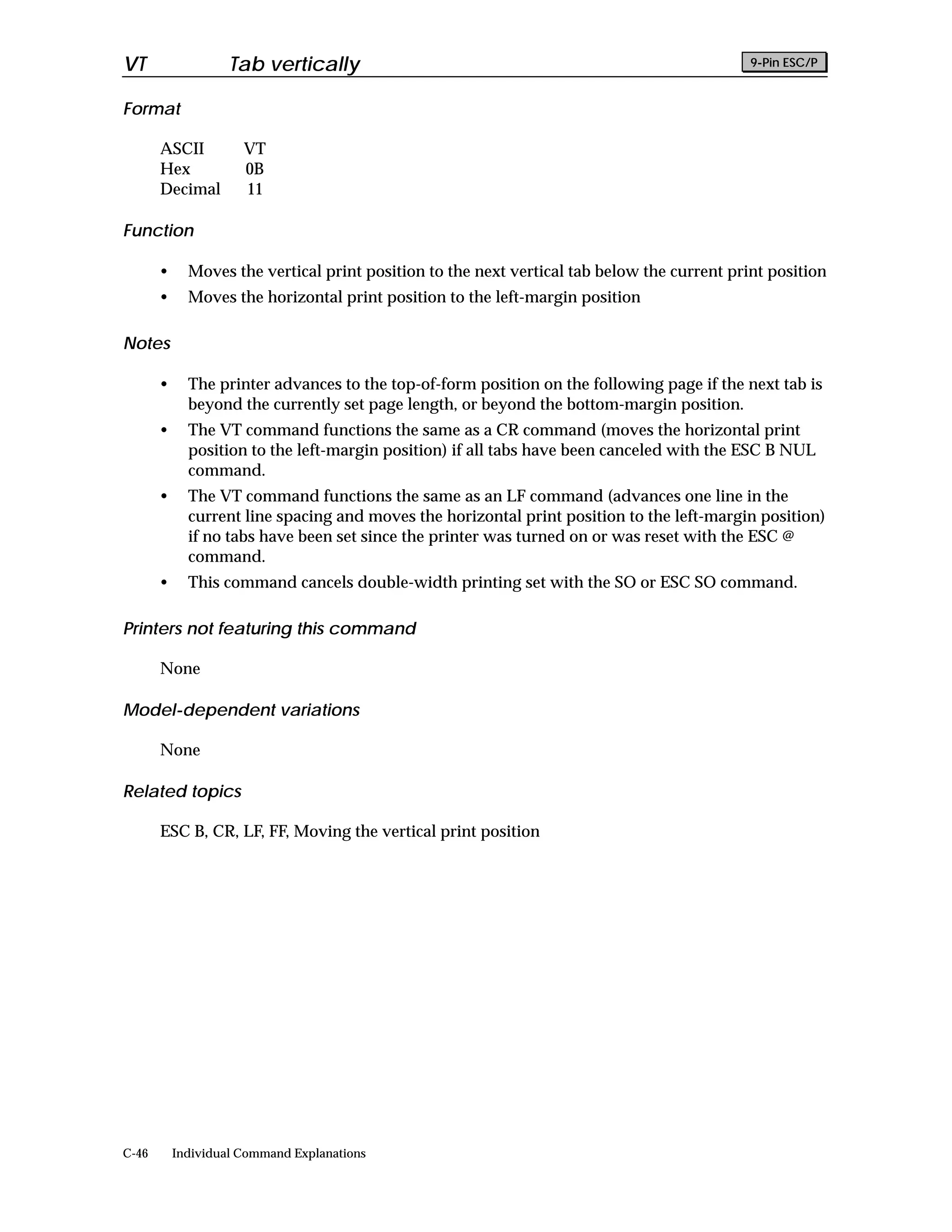 VT                  Tab vertically                                                           9-Pin ESC/P


Format

       ASCII          VT
       Hex            0B
       Decimal        11

Function

       •     Moves the vertical print position to the next vertical tab below the current print position
       •     Moves the horizontal print position to the left-margin position

Notes

       •     The printer advances to the top-of-form position on the following page if the next tab is
             beyond the currently set page length, or beyond the bottom-margin position.
       •     The VT command functions the same as a CR command (moves the horizontal print
             position to the left-margin position) if all tabs have been canceled with the ESC B NUL
             command.
       •     The VT command functions the same as an LF command (advances one line in the
             current line spacing and moves the horizontal print position to the left-margin position)
             if no tabs have been set since the printer was turned on or was reset with the ESC @
             command.
       •     This command cancels double-width printing set with the SO or ESC SO command.

Printers not featuring this command

       None

Model-dependent variations

       None

Related topics

       ESC B, CR, LF, FF, Moving the vertical print position




C-46       Individual Command Explanations
 
