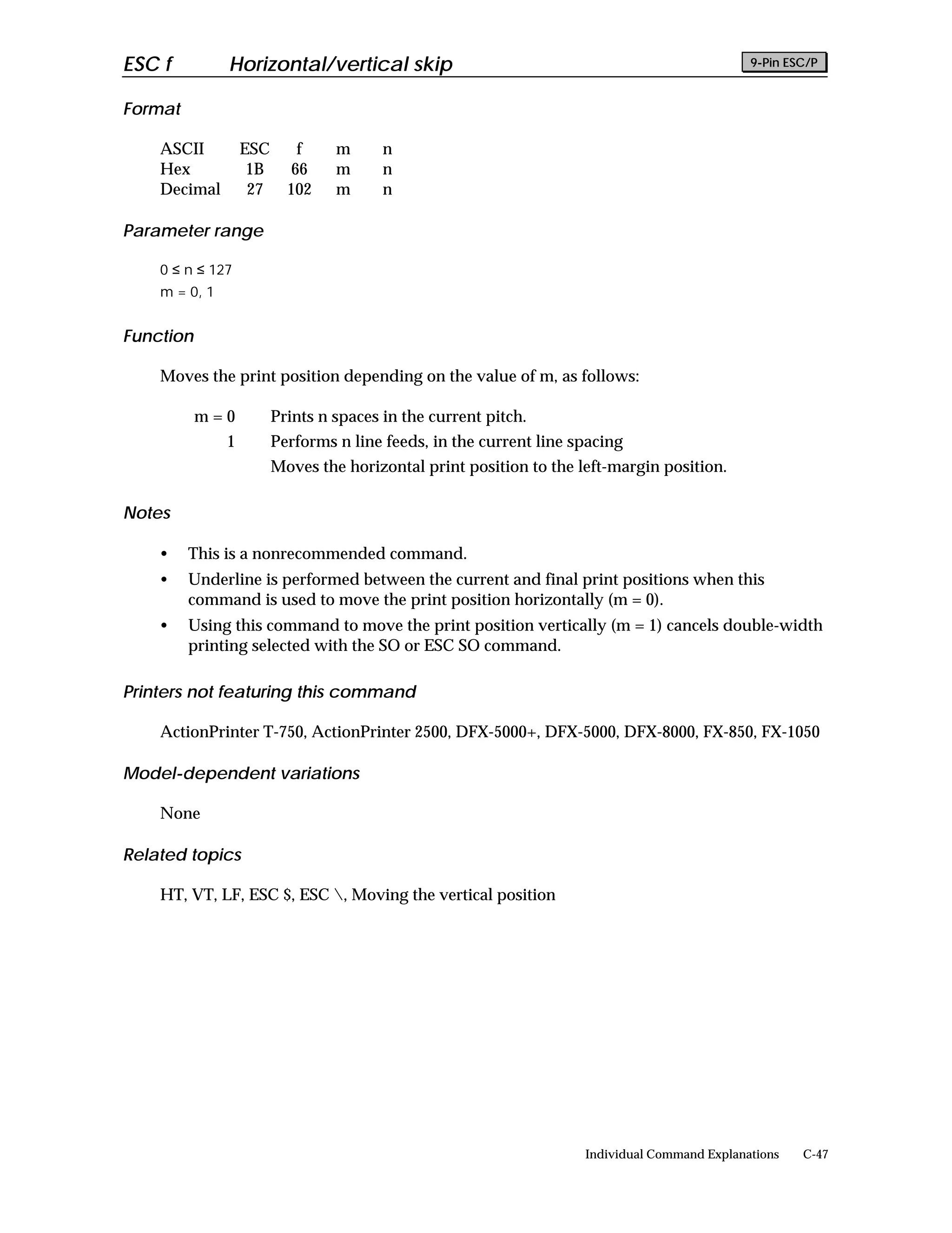 ESC f          Horizontal/vertical skip                                                        9-Pin ESC/P


Format

    ASCII          ESC      f     m      n
    Hex             1B     66     m      n
    Decimal         27     102    m      n

Parameter range

    0 ≤ n ≤ 127
    m = 0, 1


Function

    Moves the print position depending on the value of m, as follows:

           m=0           Prints n spaces in the current pitch.
               1         Performs n line feeds, in the current line spacing
                         Moves the horizontal print position to the left-margin position.

Notes

    •    This is a nonrecommended command.
    •    Underline is performed between the current and final print positions when this
         command is used to move the print position horizontally (m = 0).
    •    Using this command to move the print position vertically (m = 1) cancels double-width
         printing selected with the SO or ESC SO command.

Printers not featuring this command

    ActionPrinter T-750, ActionPrinter 2500, DFX-5000+, DFX-5000, DFX-8000, FX-850, FX-1050

Model-dependent variations

    None

Related topics

    HT, VT, LF, ESC $, ESC , Moving the vertical position




                                                                     Individual Command Explanations   C-47
 