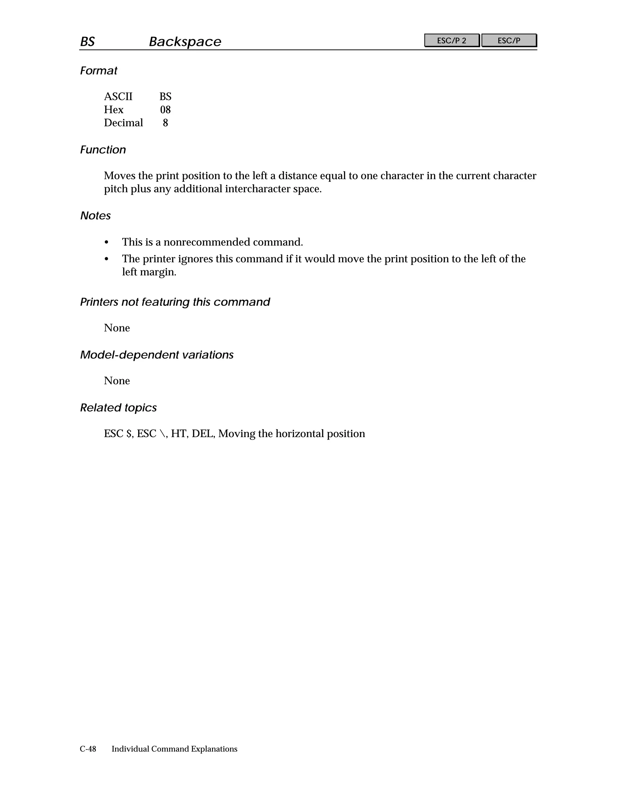 BS                  Backspace                                                   ESC/P 2      ESC/P


Format

       ASCII          BS
       Hex            08
       Decimal         8

Function

       Moves the print position to the left a distance equal to one character in the current character
       pitch plus any additional intercharacter space.

Notes

       •     This is a nonrecommended command.
       •     The printer ignores this command if it would move the print position to the left of the
             left margin.

Printers not featuring this command

       None

Model-dependent variations

       None

Related topics

       ESC $, ESC , HT, DEL, Moving the horizontal position




C-48       Individual Command Explanations
 