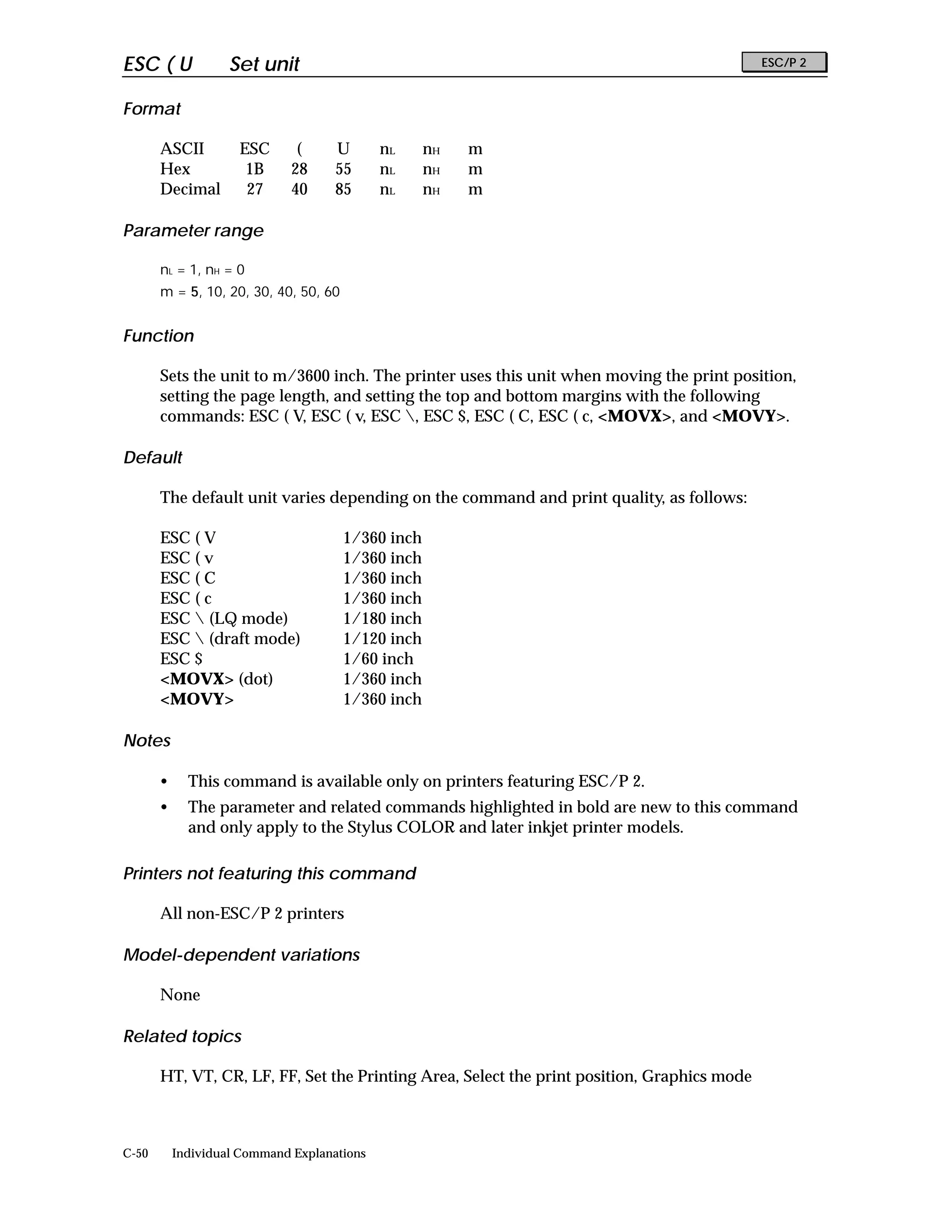 ESC ( U             Set unit                                                                 ESC/P 2


Format

       ASCII         ESC       (     U       nL     nH   m
       Hex            1B      28     55      nL     nH   m
       Decimal        27      40     85      nL     nH   m

Parameter range

       nL = 1, nH = 0
       m = 5, 10, 20, 30, 40, 50, 60


Function

       Sets the unit to m/3600 inch. The printer uses this unit when moving the print position,
       setting the page length, and setting the top and bottom margins with the following
       commands: ESC ( V, ESC ( v, ESC , ESC $, ESC ( C, ESC ( c, <MOVX>, and <MOVY>.

Default

       The default unit varies depending on the command and print quality, as follows:

       ESC ( V                         1/360 inch
       ESC ( v                         1/360 inch
       ESC ( C                         1/360 inch
       ESC ( c                         1/360 inch
       ESC  (LQ mode)                 1/180 inch
       ESC  (draft mode)              1/120 inch
       ESC $                           1/60 inch
       <MOVX> (dot)                    1/360 inch
       <MOVY>                          1/360 inch

Notes

       •     This command is available only on printers featuring ESC/P 2.
       •     The parameter and related commands highlighted in bold are new to this command
             and only apply to the Stylus COLOR and later inkjet printer models.

Printers not featuring this command

       All non-ESC/P 2 printers

Model-dependent variations

       None

Related topics

       HT, VT, CR, LF, FF, Set the Printing Area, Select the print position, Graphics mode



C-50       Individual Command Explanations
 