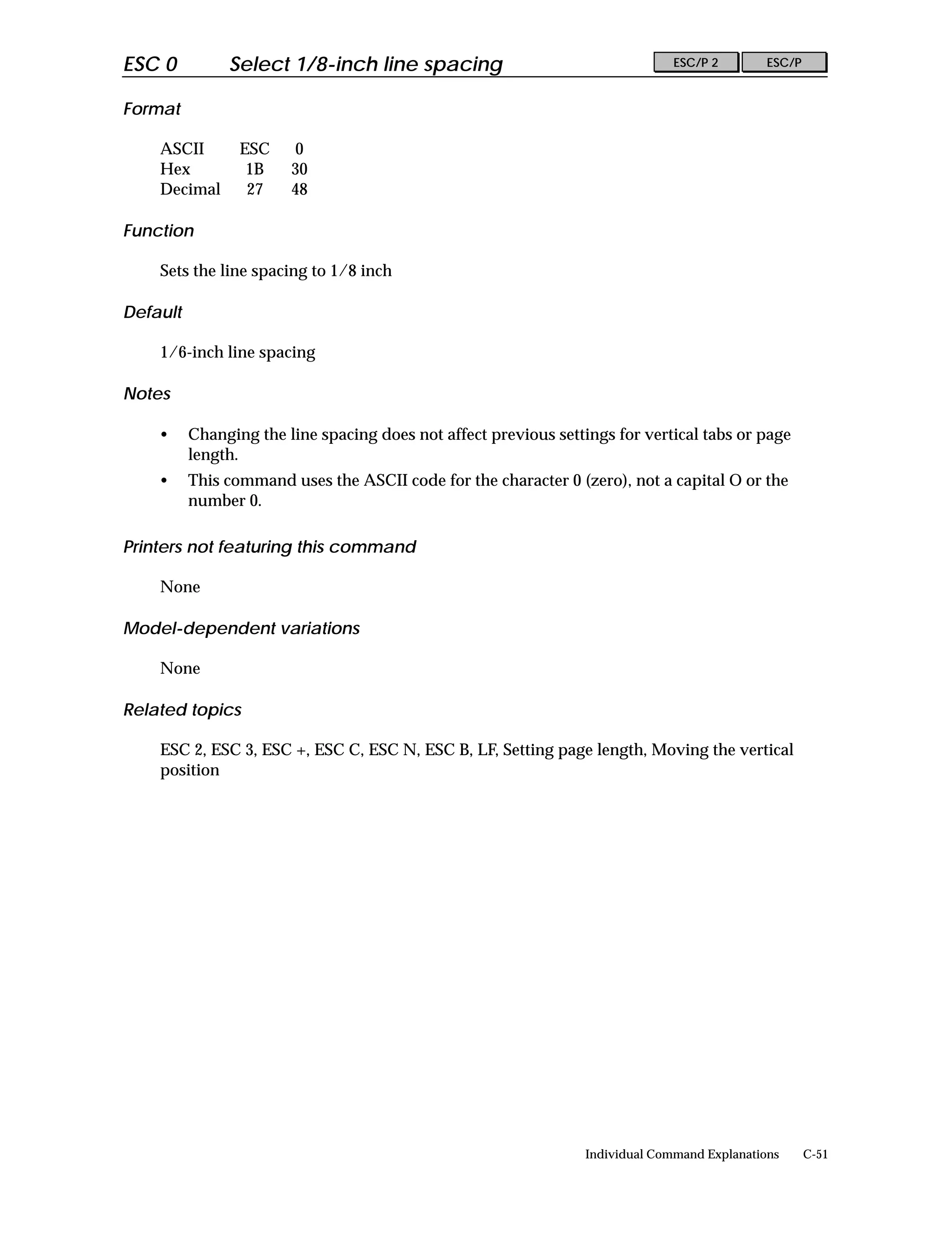 ESC 0          Select 1/8-inch line spacing                                     ESC/P 2        ESC/P


Format

    ASCII        ESC    0
    Hex           1B    30
    Decimal       27    48

Function

    Sets the line spacing to 1/8 inch

Default

    1/6-inch line spacing

Notes

    •     Changing the line spacing does not affect previous settings for vertical tabs or page
          length.
    •     This command uses the ASCII code for the character 0 (zero), not a capital O or the
          number 0.

Printers not featuring this command

    None

Model-dependent variations

    None

Related topics

    ESC 2, ESC 3, ESC +, ESC C, ESC N, ESC B, LF, Setting page length, Moving the vertical
    position




                                                                  Individual Command Explanations      C-51
 