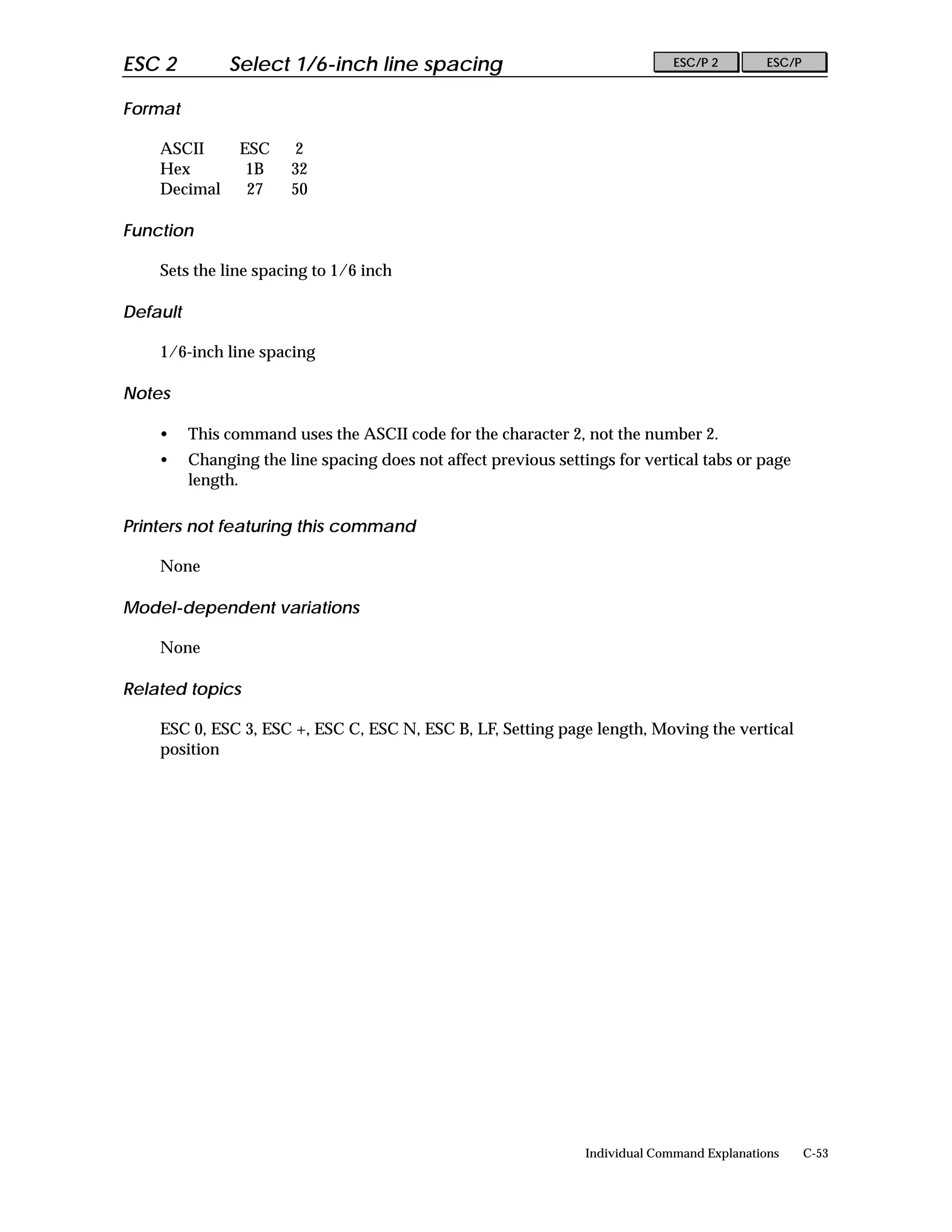 ESC 2          Select 1/6-inch line spacing                                     ESC/P 2        ESC/P


Format

    ASCII        ESC    2
    Hex           1B    32
    Decimal       27    50

Function

    Sets the line spacing to 1/6 inch

Default

    1/6-inch line spacing

Notes

    •     This command uses the ASCII code for the character 2, not the number 2.
    •     Changing the line spacing does not affect previous settings for vertical tabs or page
          length.

Printers not featuring this command

    None

Model-dependent variations

    None

Related topics

    ESC 0, ESC 3, ESC +, ESC C, ESC N, ESC B, LF, Setting page length, Moving the vertical
    position




                                                                  Individual Command Explanations      C-53
 