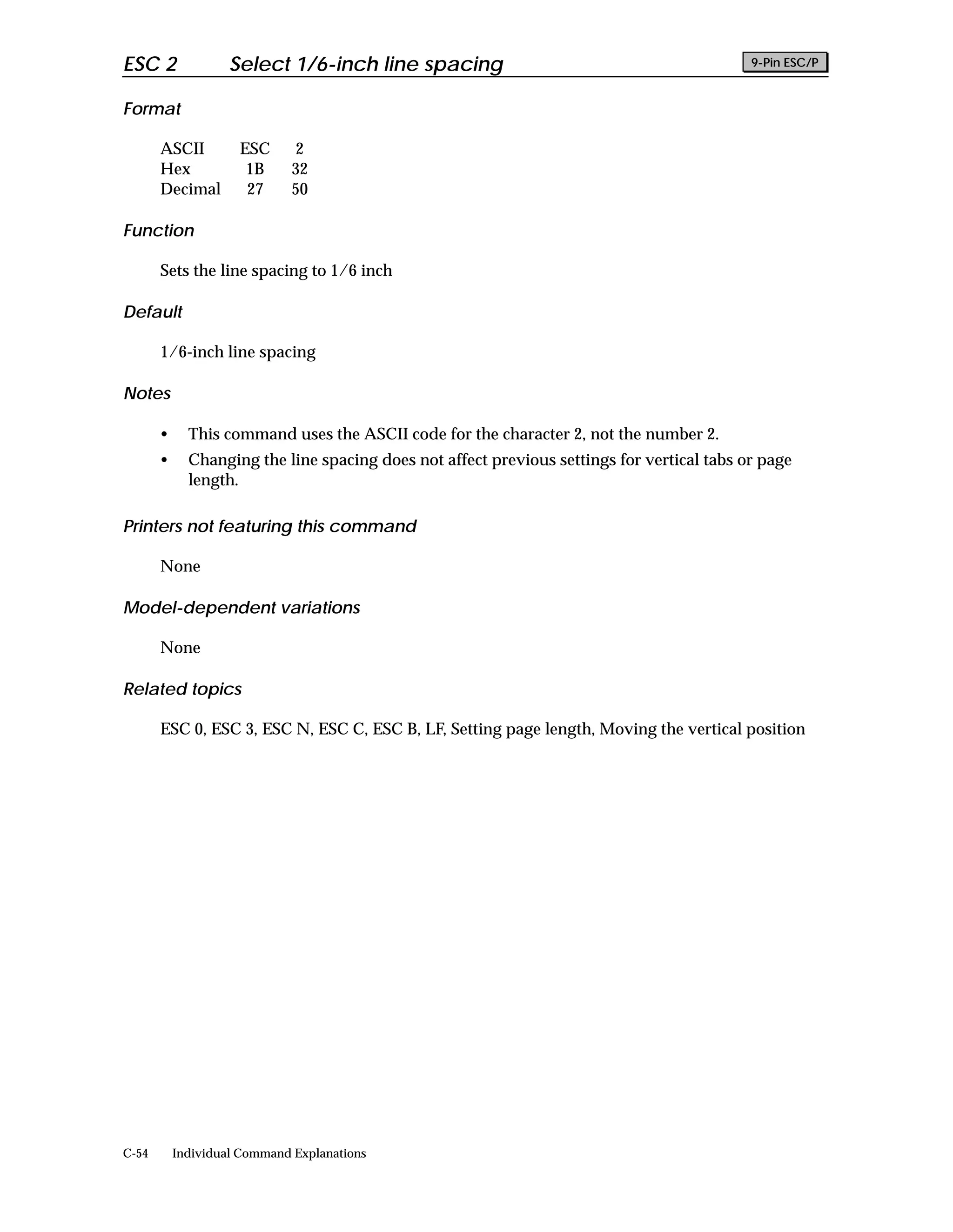 ESC 2               Select 1/6-inch line spacing                                            9-Pin ESC/P


Format

       ASCII         ESC      2
       Hex            1B      32
       Decimal        27      50

Function

       Sets the line spacing to 1/6 inch

Default

       1/6-inch line spacing

Notes

       •     This command uses the ASCII code for the character 2, not the number 2.
       •     Changing the line spacing does not affect previous settings for vertical tabs or page
             length.

Printers not featuring this command

       None

Model-dependent variations

       None

Related topics

       ESC 0, ESC 3, ESC N, ESC C, ESC B, LF, Setting page length, Moving the vertical position




C-54       Individual Command Explanations
 