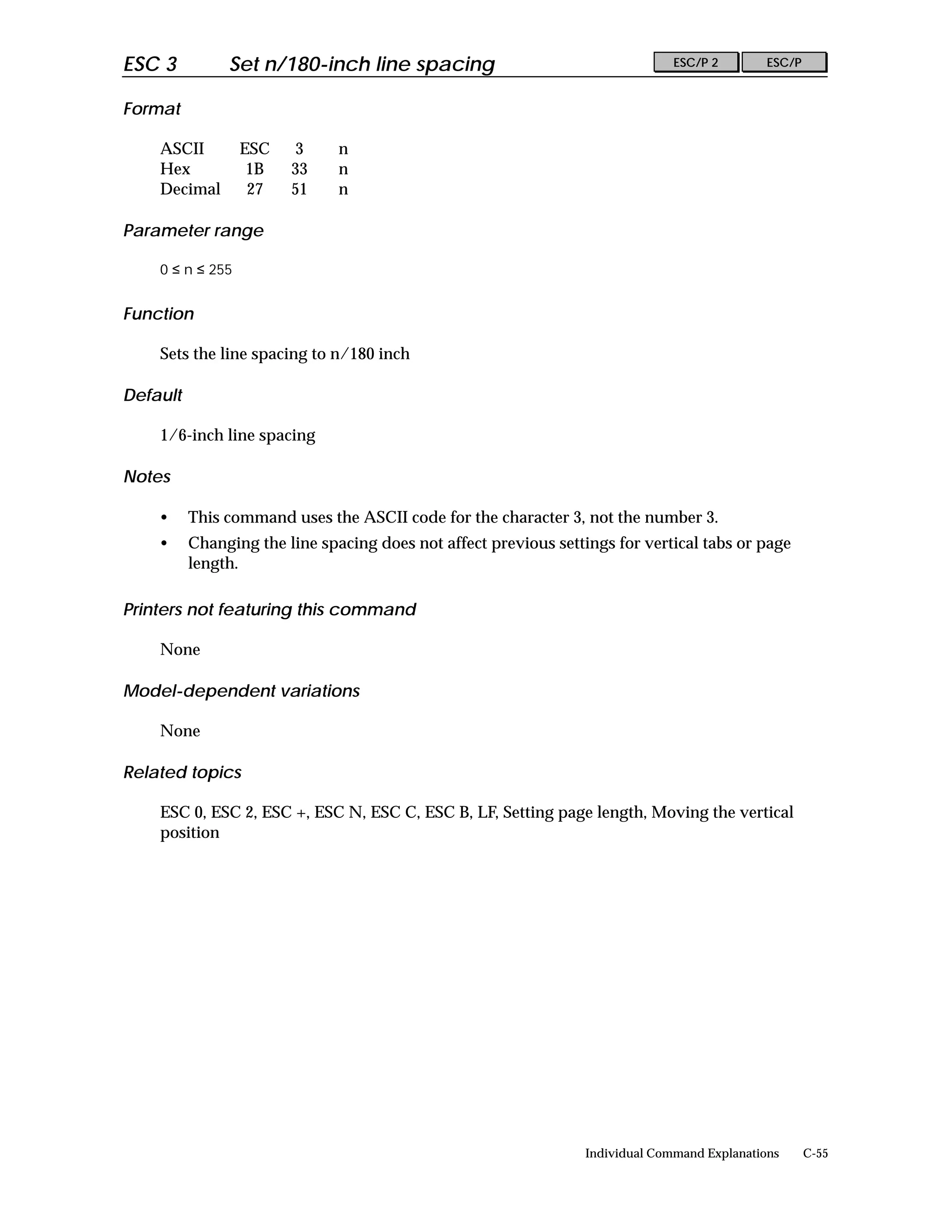 ESC 3          Set n/180-inch line spacing                                      ESC/P 2        ESC/P


Format

    ASCII         ESC   3      n
    Hex            1B   33     n
    Decimal        27   51     n

Parameter range

    0 ≤ n ≤ 255


Function

    Sets the line spacing to n/180 inch

Default

    1/6-inch line spacing

Notes

    •     This command uses the ASCII code for the character 3, not the number 3.
    •     Changing the line spacing does not affect previous settings for vertical tabs or page
          length.

Printers not featuring this command

    None

Model-dependent variations

    None

Related topics

    ESC 0, ESC 2, ESC +, ESC N, ESC C, ESC B, LF, Setting page length, Moving the vertical
    position




                                                                  Individual Command Explanations      C-55
 