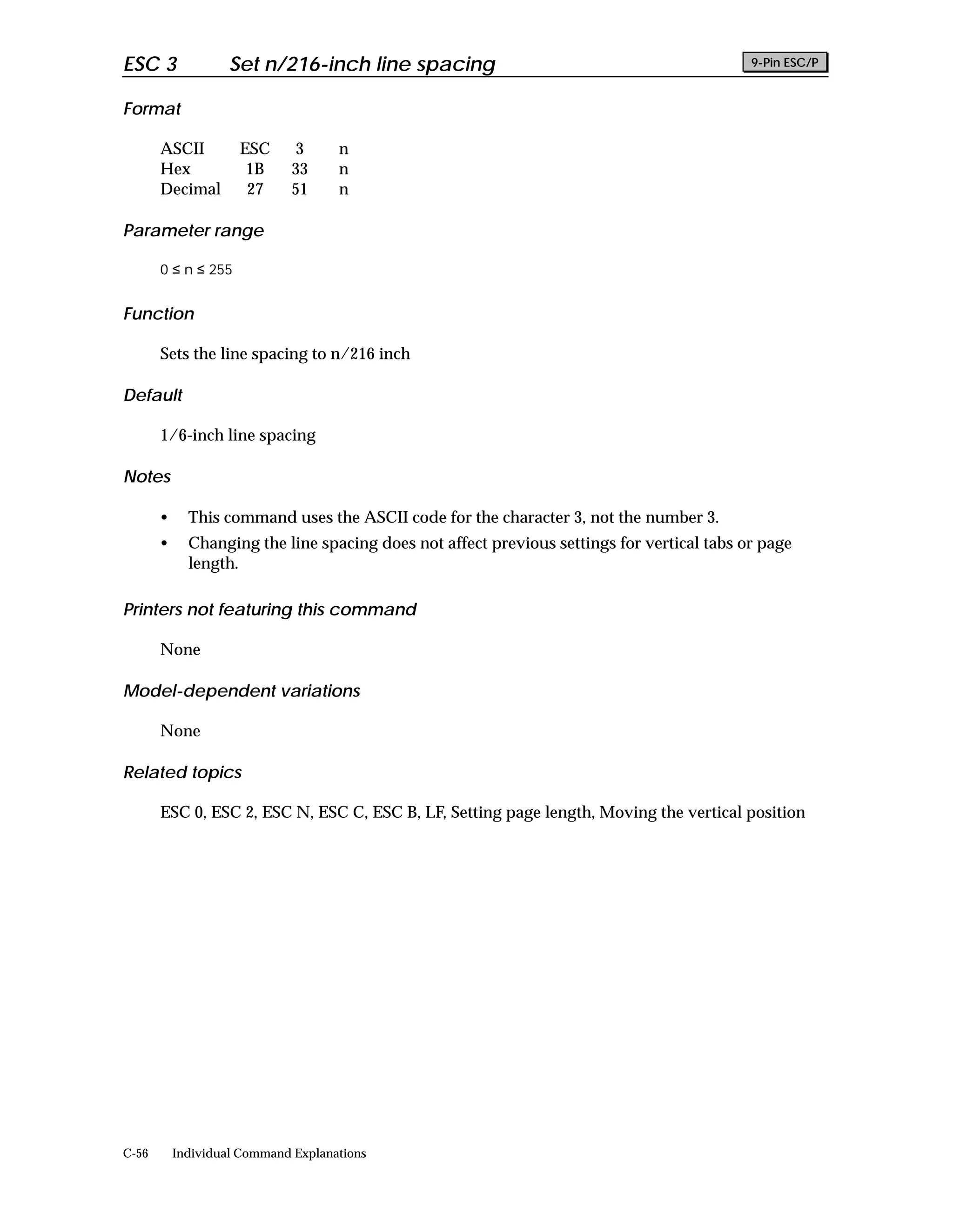 ESC 3               Set n/216-inch line spacing                                             9-Pin ESC/P


Format

       ASCII         ESC      3      n
       Hex            1B      33     n
       Decimal        27      51     n

Parameter range

       0 ≤ n ≤ 255


Function

       Sets the line spacing to n/216 inch

Default

       1/6-inch line spacing

Notes

       •     This command uses the ASCII code for the character 3, not the number 3.
       •     Changing the line spacing does not affect previous settings for vertical tabs or page
             length.

Printers not featuring this command

       None

Model-dependent variations

       None

Related topics

       ESC 0, ESC 2, ESC N, ESC C, ESC B, LF, Setting page length, Moving the vertical position




C-56       Individual Command Explanations
 