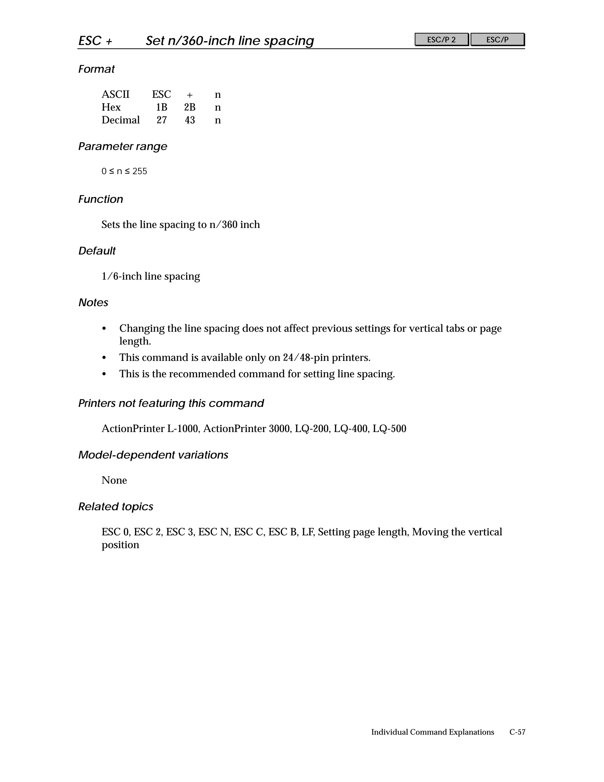 ESC +          Set n/360-inch line spacing                                      ESC/P 2        ESC/P


Format

    ASCII         ESC   +      n
    Hex            1B   2B     n
    Decimal        27   43     n

Parameter range

    0 ≤ n ≤ 255


Function

    Sets the line spacing to n/360 inch

Default

    1/6-inch line spacing

Notes

    •     Changing the line spacing does not affect previous settings for vertical tabs or page
          length.
    •     This command is available only on 24/48-pin printers.
    •     This is the recommended command for setting line spacing.

Printers not featuring this command

    ActionPrinter L-1000, ActionPrinter 3000, LQ-200, LQ-400, LQ-500

Model-dependent variations

    None

Related topics

    ESC 0, ESC 2, ESC 3, ESC N, ESC C, ESC B, LF, Setting page length, Moving the vertical
    position




                                                                  Individual Command Explanations      C-57
 