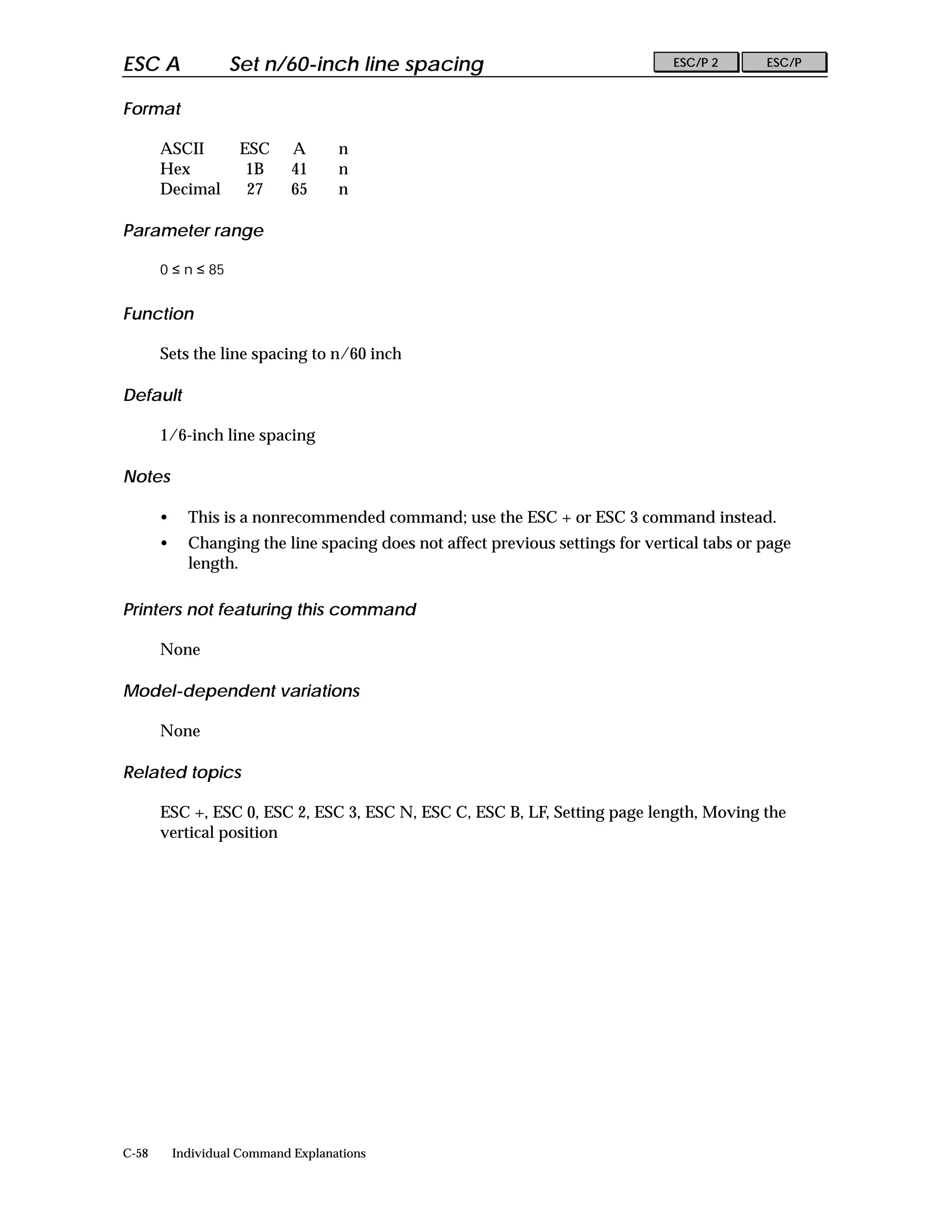 ESC A               Set n/60-inch line spacing                                   ESC/P 2      ESC/P


Format

       ASCII         ESC      A      n
       Hex            1B      41     n
       Decimal        27      65     n

Parameter range

       0 ≤ n ≤ 85


Function

       Sets the line spacing to n/60 inch

Default

       1/6-inch line spacing

Notes

       •     This is a nonrecommended command; use the ESC + or ESC 3 command instead.
       •     Changing the line spacing does not affect previous settings for vertical tabs or page
             length.

Printers not featuring this command

       None

Model-dependent variations

       None

Related topics

       ESC +, ESC 0, ESC 2, ESC 3, ESC N, ESC C, ESC B, LF, Setting page length, Moving the
       vertical position




C-58       Individual Command Explanations
 
