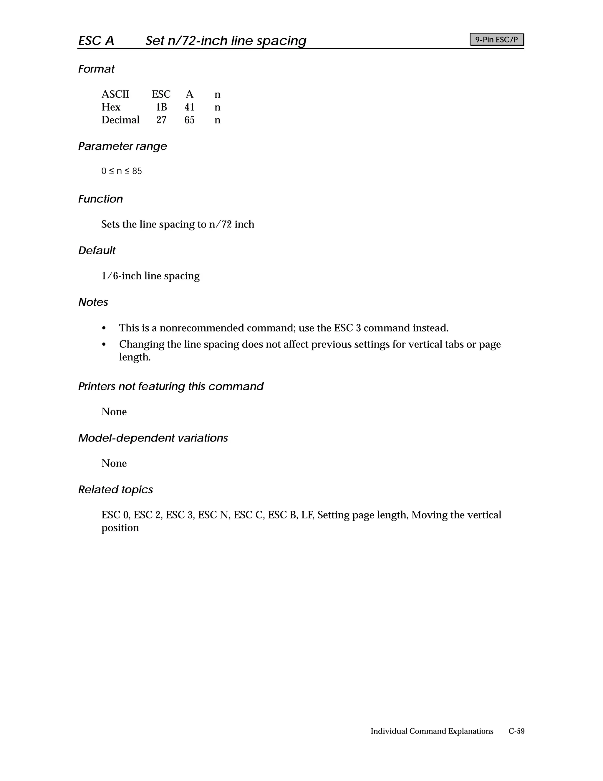 ESC A            Set n/72-inch line spacing                                                 9-Pin ESC/P


Format

    ASCII         ESC   A      n
    Hex            1B   41     n
    Decimal        27   65     n

Parameter range

    0 ≤ n ≤ 85


Function

    Sets the line spacing to n/72 inch

Default

    1/6-inch line spacing

Notes

    •     This is a nonrecommended command; use the ESC 3 command instead.
    •     Changing the line spacing does not affect previous settings for vertical tabs or page
          length.

Printers not featuring this command

    None

Model-dependent variations

    None

Related topics

    ESC 0, ESC 2, ESC 3, ESC N, ESC C, ESC B, LF, Setting page length, Moving the vertical
    position




                                                                  Individual Command Explanations   C-59
 
