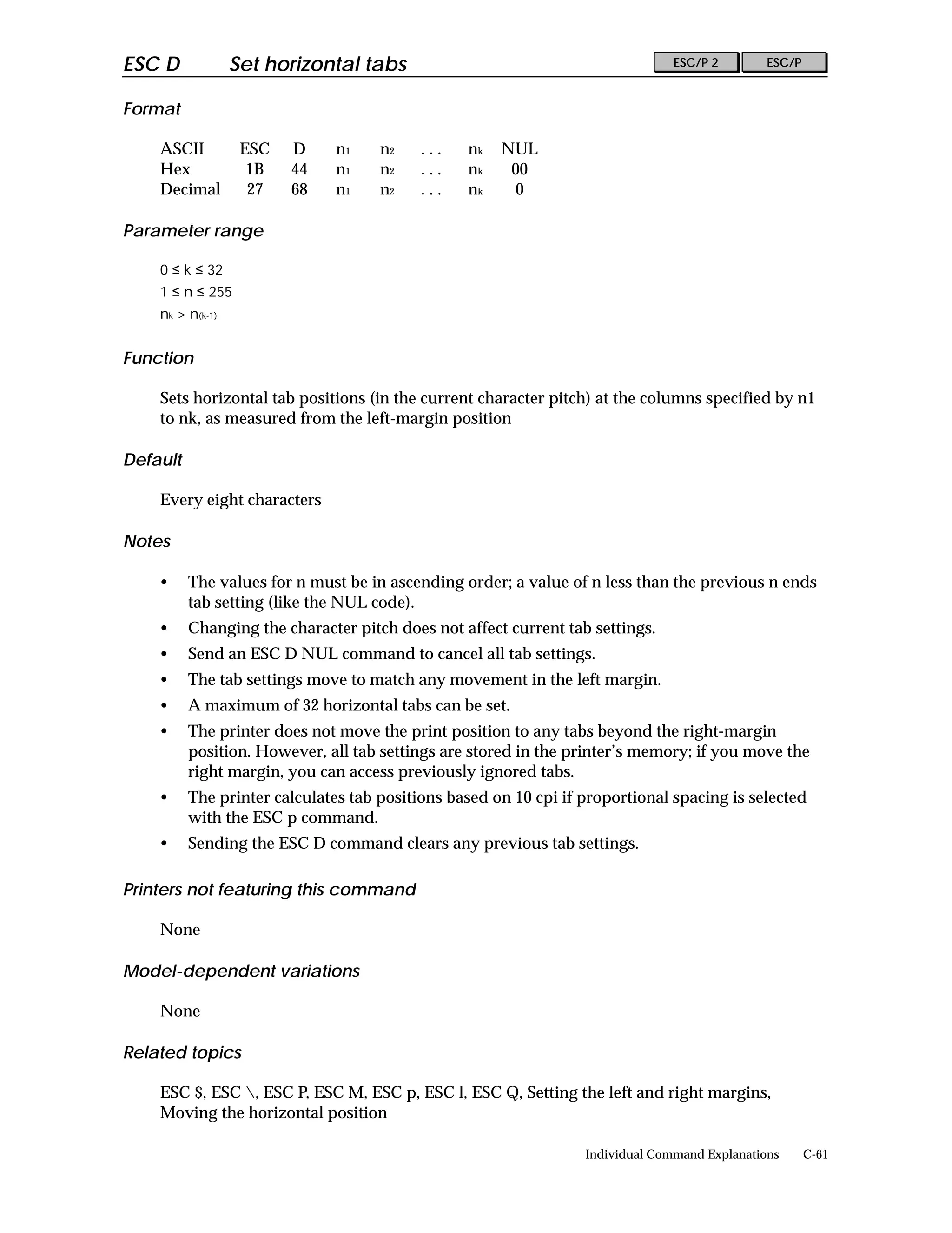 ESC D             Set horizontal tabs                                           ESC/P 2        ESC/P


Format

    ASCII          ESC   D     n1    n2    ...   nk   NUL
    Hex             1B   44    n1    n2    ...   nk    00
    Decimal         27   68    n1    n2    ...   nk     0

Parameter range

    0 ≤ k ≤ 32
    1 ≤ n ≤ 255
    nk > n(k-1)


Function

    Sets horizontal tab positions (in the current character pitch) at the columns specified by n1
    to nk, as measured from the left-margin position

Default

    Every eight characters

Notes

    •     The values for n must be in ascending order; a value of n less than the previous n ends
          tab setting (like the NUL code).
    •     Changing the character pitch does not affect current tab settings.
    •     Send an ESC D NUL command to cancel all tab settings.
    •     The tab settings move to match any movement in the left margin.
    •     A maximum of 32 horizontal tabs can be set.
    •     The printer does not move the print position to any tabs beyond the right-margin
          position. However, all tab settings are stored in the printer’s memory; if you move the
          right margin, you can access previously ignored tabs.
    •     The printer calculates tab positions based on 10 cpi if proportional spacing is selected
          with the ESC p command.
    •     Sending the ESC D command clears any previous tab settings.

Printers not featuring this command

    None

Model-dependent variations

    None

Related topics

    ESC $, ESC , ESC P, ESC M, ESC p, ESC l, ESC Q, Setting the left and right margins,
    Moving the horizontal position

                                                                  Individual Command Explanations      C-61
 