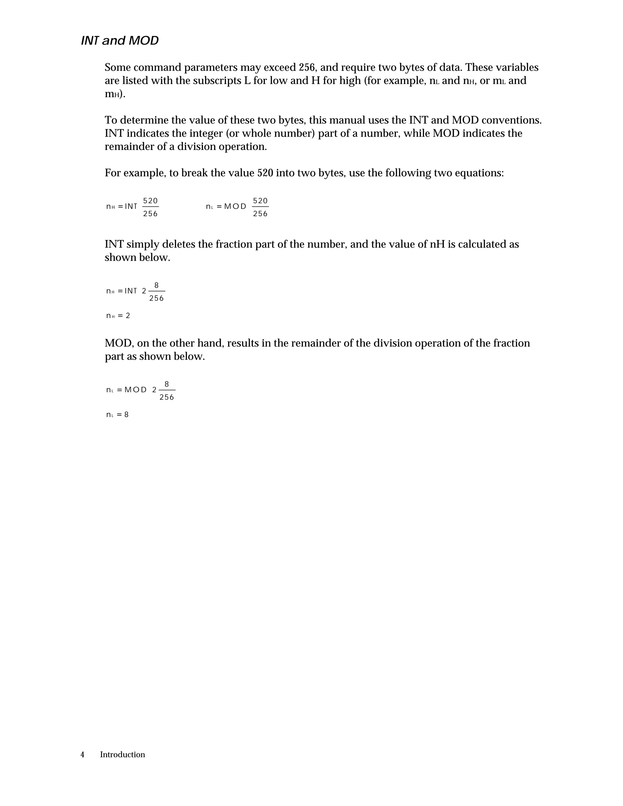 INT and MOD

     Some command parameters may exceed 256, and require two bytes of data. These variables
     are listed with the subscripts L for low and H for high (for example, nL and nH, or mL and
     mH).

     To determine the value of these two bytes, this manual uses the INT and MOD conventions.
     INT indicates the integer (or whole number) part of a number, while MOD indicates the
     remainder of a division operation.

     For example, to break the value 520 into two bytes, use the following two equations:

                 520                 520 
     nH   = INT           nL   = MOD     
                 256                 256 


     INT simply deletes the fraction part of the number, and the value of nH is calculated as
     shown below.

                 8 
     nH   = INT  2   
                 256 
     nH   =2


     MOD, on the other hand, results in the remainder of the division operation of the fraction
     part as shown below.

                   8 
     nL   = M O D 2    
                   256 
     nL   =8




4   Introduction
 