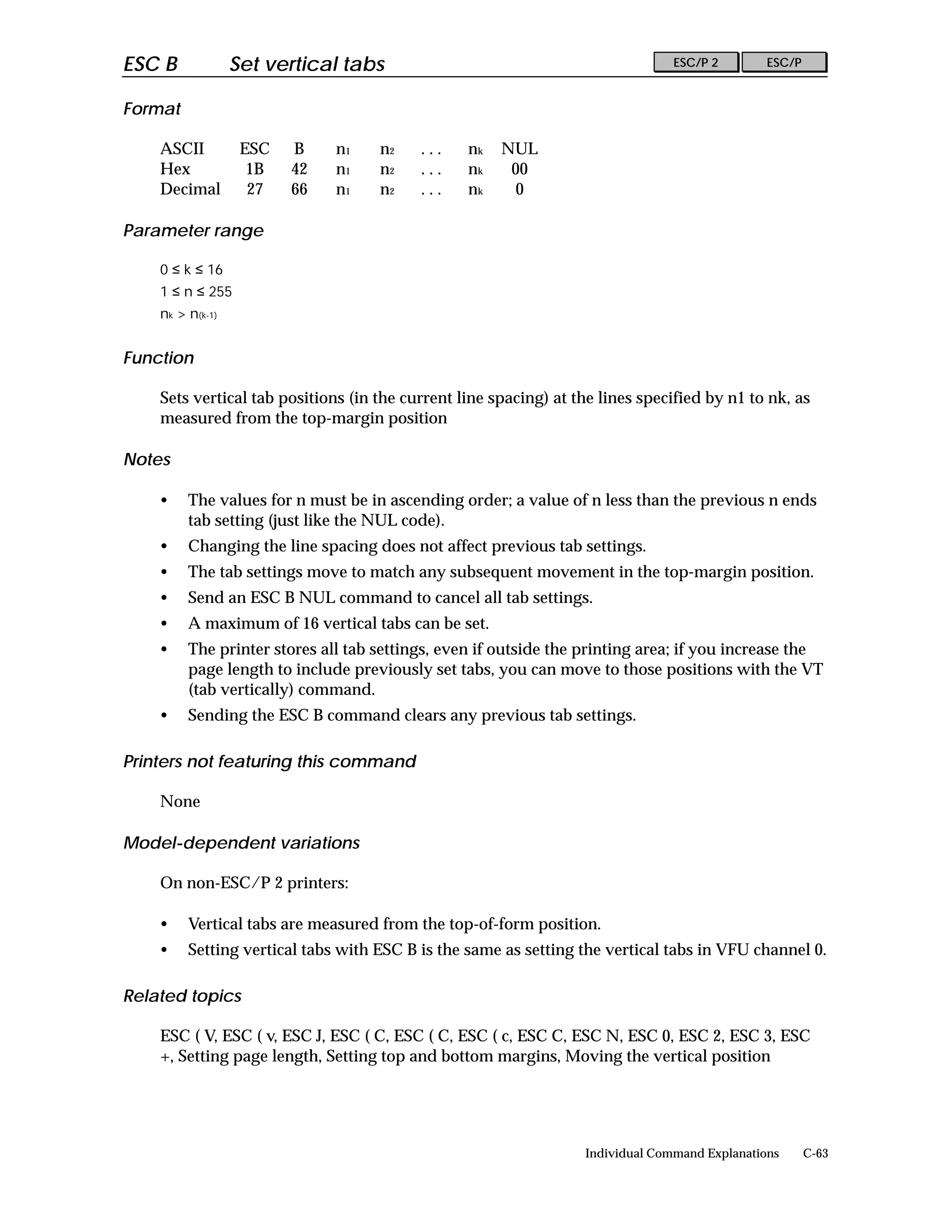 ESC B             Set vertical tabs                                             ESC/P 2        ESC/P


Format

    ASCII          ESC   B    n1    n2    ...    nk   NUL
    Hex             1B   42   n1    n2    ...    nk    00
    Decimal         27   66   n1    n2    ...    nk     0

Parameter range

    0 ≤ k ≤ 16
    1 ≤ n ≤ 255
    nk > n(k-1)


Function

    Sets vertical tab positions (in the current line spacing) at the lines specified by n1 to nk, as
    measured from the top-margin position

Notes

    •    The values for n must be in ascending order; a value of n less than the previous n ends
         tab setting (just like the NUL code).
    •    Changing the line spacing does not affect previous tab settings.
    •    The tab settings move to match any subsequent movement in the top-margin position.
    •    Send an ESC B NUL command to cancel all tab settings.
    •    A maximum of 16 vertical tabs can be set.
    •    The printer stores all tab settings, even if outside the printing area; if you increase the
         page length to include previously set tabs, you can move to those positions with the VT
         (tab vertically) command.
    •    Sending the ESC B command clears any previous tab settings.

Printers not featuring this command

    None

Model-dependent variations

    On non-ESC/P 2 printers:

    •    Vertical tabs are measured from the top-of-form position.
    •    Setting vertical tabs with ESC B is the same as setting the vertical tabs in VFU channel 0.

Related topics

    ESC ( V, ESC ( v, ESC J, ESC ( C, ESC ( C, ESC ( c, ESC C, ESC N, ESC 0, ESC 2, ESC 3, ESC
    +, Setting page length, Setting top and bottom margins, Moving the vertical position




                                                                  Individual Command Explanations      C-63
 