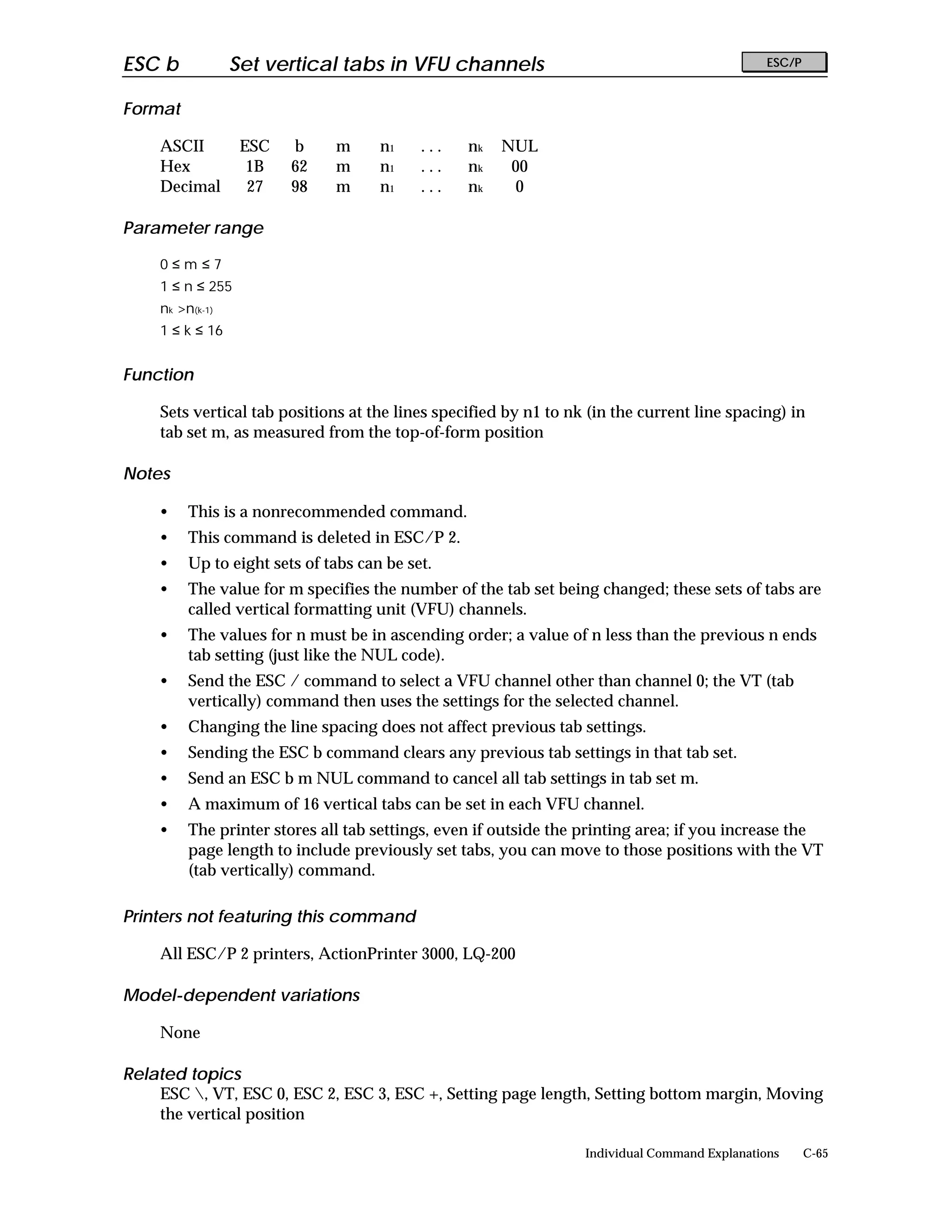 ESC b            Set vertical tabs in VFU channels                                             ESC/P


Format

    ASCII         ESC   b     m      n1    ...   nk   NUL
    Hex            1B   62    m      n1    ...   nk    00
    Decimal        27   98    m      n1    ...   nk     0

Parameter range

    0≤m≤7
    1 ≤ n ≤ 255
    nk >n(k-1)
    1 ≤ k ≤ 16


Function

    Sets vertical tab positions at the lines specified by n1 to nk (in the current line spacing) in
    tab set m, as measured from the top-of-form position

Notes

    •    This is a nonrecommended command.
    •    This command is deleted in ESC/P 2.
    •    Up to eight sets of tabs can be set.
    •    The value for m specifies the number of the tab set being changed; these sets of tabs are
         called vertical formatting unit (VFU) channels.
    •    The values for n must be in ascending order; a value of n less than the previous n ends
         tab setting (just like the NUL code).
    •    Send the ESC / command to select a VFU channel other than channel 0; the VT (tab
         vertically) command then uses the settings for the selected channel.
    •    Changing the line spacing does not affect previous tab settings.
    •    Sending the ESC b command clears any previous tab settings in that tab set.
    •    Send an ESC b m NUL command to cancel all tab settings in tab set m.
    •    A maximum of 16 vertical tabs can be set in each VFU channel.
    •    The printer stores all tab settings, even if outside the printing area; if you increase the
         page length to include previously set tabs, you can move to those positions with the VT
         (tab vertically) command.

Printers not featuring this command

    All ESC/P 2 printers, ActionPrinter 3000, LQ-200

Model-dependent variations

    None

Related topics
    ESC , VT, ESC 0, ESC 2, ESC 3, ESC +, Setting page length, Setting bottom margin, Moving
    the vertical position

                                                                  Individual Command Explanations      C-65
 