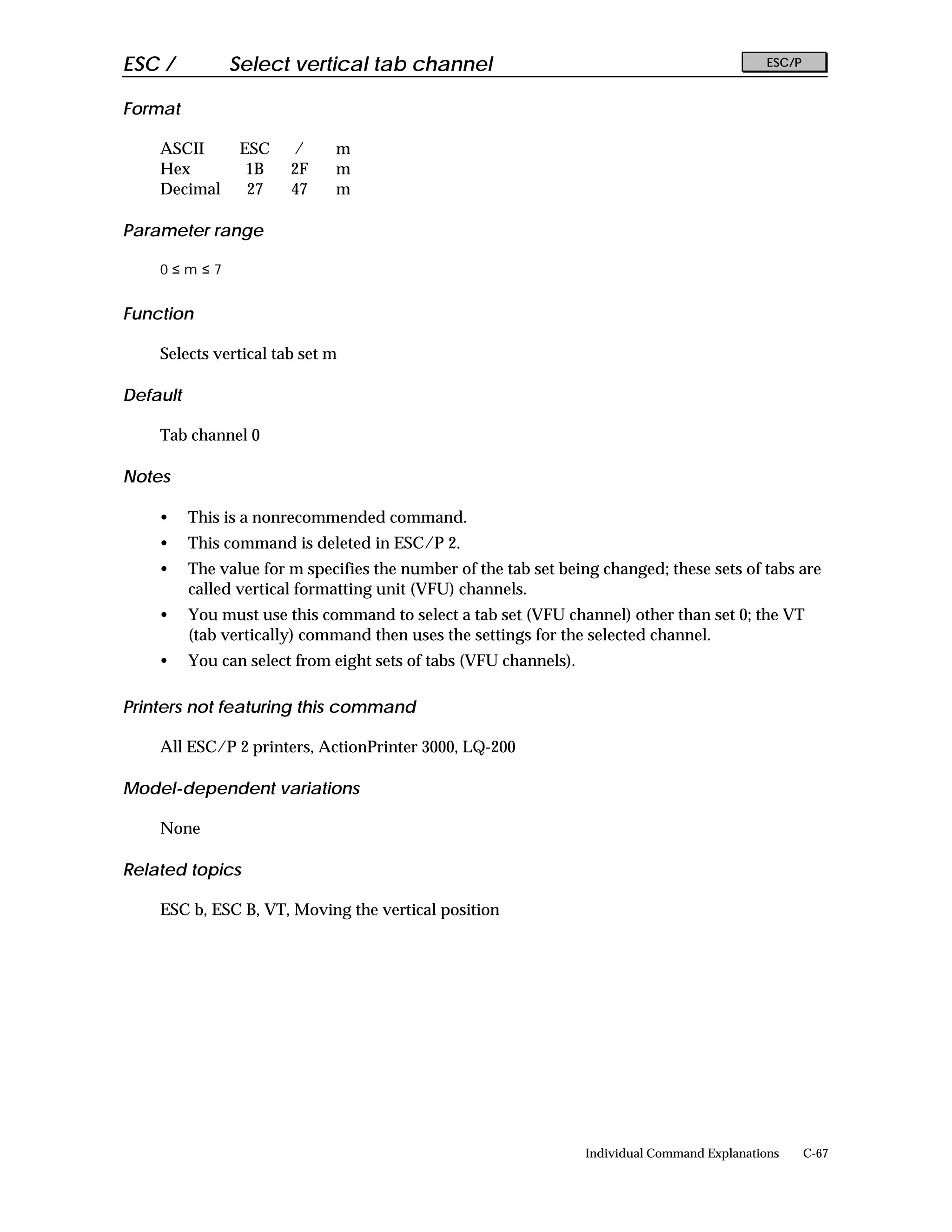 ESC /          Select vertical tab channel                                                      ESC/P


Format

    ASCII        ESC    /     m
    Hex           1B    2F    m
    Decimal       27    47    m

Parameter range

    0≤m≤7


Function

    Selects vertical tab set m

Default

    Tab channel 0

Notes

    •     This is a nonrecommended command.
    •     This command is deleted in ESC/P 2.
    •     The value for m specifies the number of the tab set being changed; these sets of tabs are
          called vertical formatting unit (VFU) channels.
    •     You must use this command to select a tab set (VFU channel) other than set 0; the VT
          (tab vertically) command then uses the settings for the selected channel.
    •     You can select from eight sets of tabs (VFU channels).

Printers not featuring this command

    All ESC/P 2 printers, ActionPrinter 3000, LQ-200

Model-dependent variations

    None

Related topics

    ESC b, ESC B, VT, Moving the vertical position




                                                                   Individual Command Explanations      C-67
 