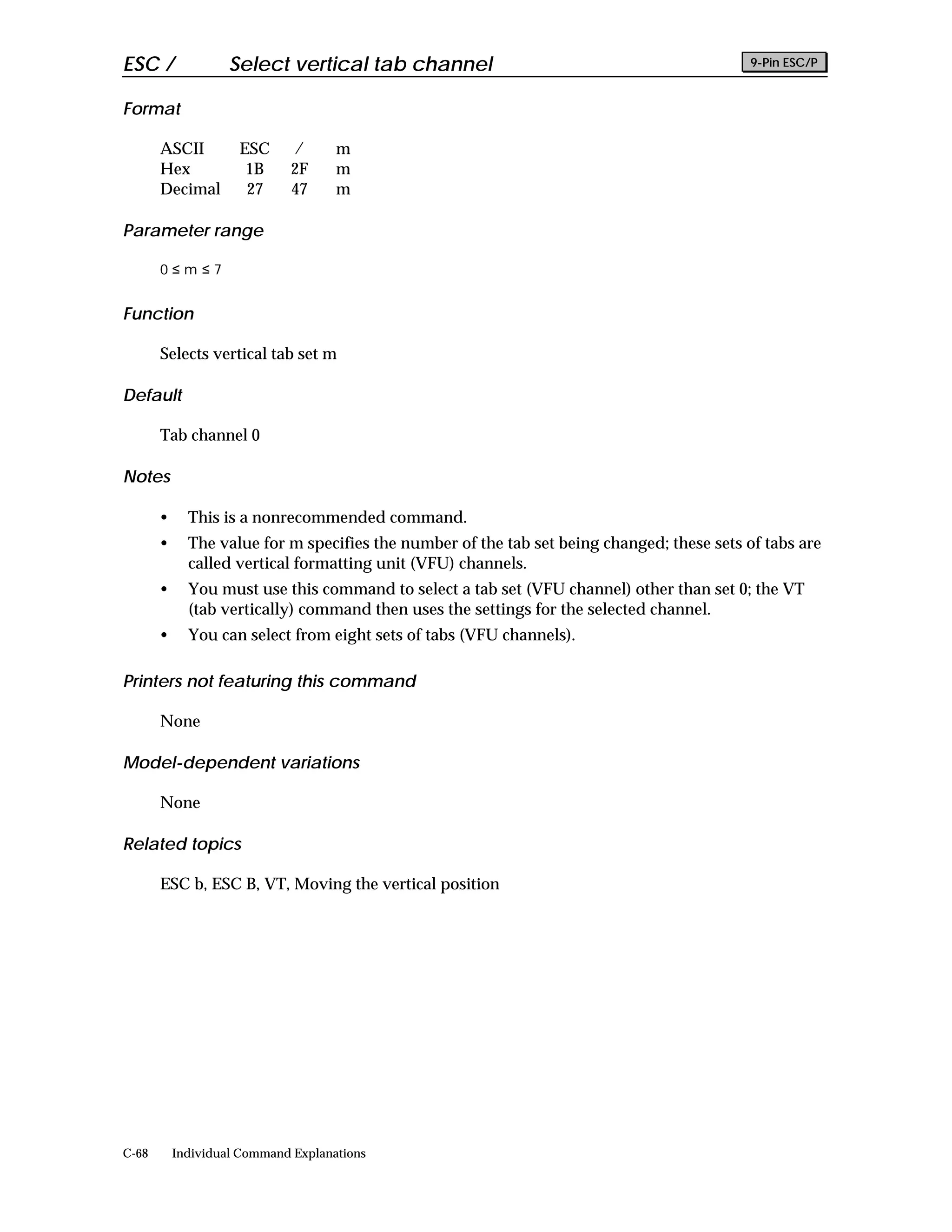 ESC /               Select vertical tab channel                                             9-Pin ESC/P


Format

       ASCII         ESC     /       m
       Hex            1B     2F      m
       Decimal        27     47      m

Parameter range

       0≤m≤7


Function

       Selects vertical tab set m

Default

       Tab channel 0

Notes

       •     This is a nonrecommended command.
       •     The value for m specifies the number of the tab set being changed; these sets of tabs are
             called vertical formatting unit (VFU) channels.
       •     You must use this command to select a tab set (VFU channel) other than set 0; the VT
             (tab vertically) command then uses the settings for the selected channel.
       •     You can select from eight sets of tabs (VFU channels).

Printers not featuring this command

       None

Model-dependent variations

       None

Related topics

       ESC b, ESC B, VT, Moving the vertical position




C-68       Individual Command Explanations
 
