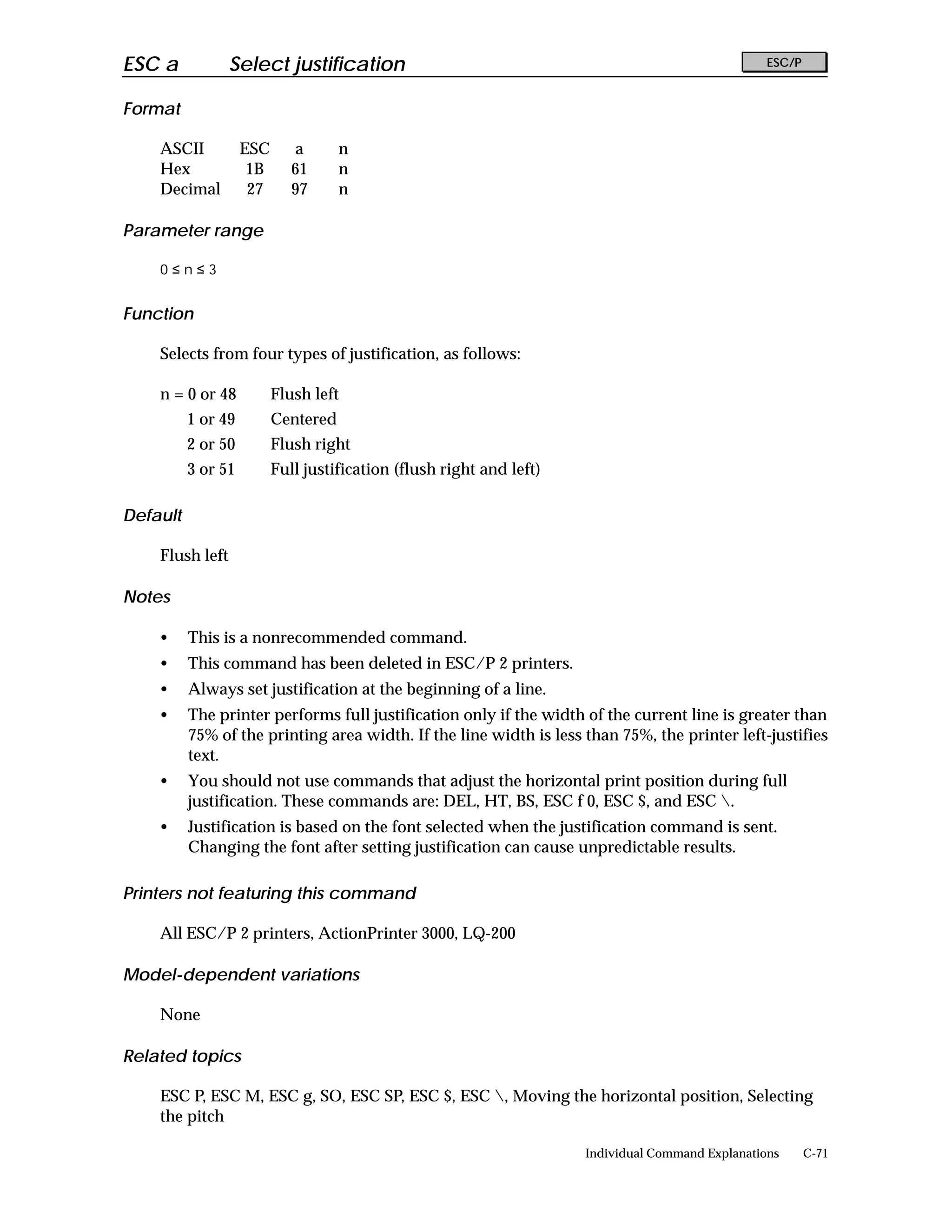 ESC a            Select justification                                                              ESC/P


Format

    ASCII           ESC      a       n
    Hex              1B      61      n
    Decimal          27      97      n

Parameter range

    0≤n≤3


Function

    Selects from four types of justification, as follows:

    n = 0 or 48           Flush left
          1 or 49         Centered
          2 or 50         Flush right
          3 or 51         Full justification (flush right and left)

Default

    Flush left

Notes

    •     This is a nonrecommended command.
    •     This command has been deleted in ESC/P 2 printers.
    •     Always set justification at the beginning of a line.
    •     The printer performs full justification only if the width of the current line is greater than
          75% of the printing area width. If the line width is less than 75%, the printer left-justifies
          text.
    •     You should not use commands that adjust the horizontal print position during full
          justification. These commands are: DEL, HT, BS, ESC f 0, ESC $, and ESC .
    •     Justification is based on the font selected when the justification command is sent.
          Changing the font after setting justification can cause unpredictable results.

Printers not featuring this command

    All ESC/P 2 printers, ActionPrinter 3000, LQ-200

Model-dependent variations

    None

Related topics

    ESC P, ESC M, ESC g, SO, ESC SP, ESC $, ESC , Moving the horizontal position, Selecting
    the pitch

                                                                      Individual Command Explanations      C-71
 