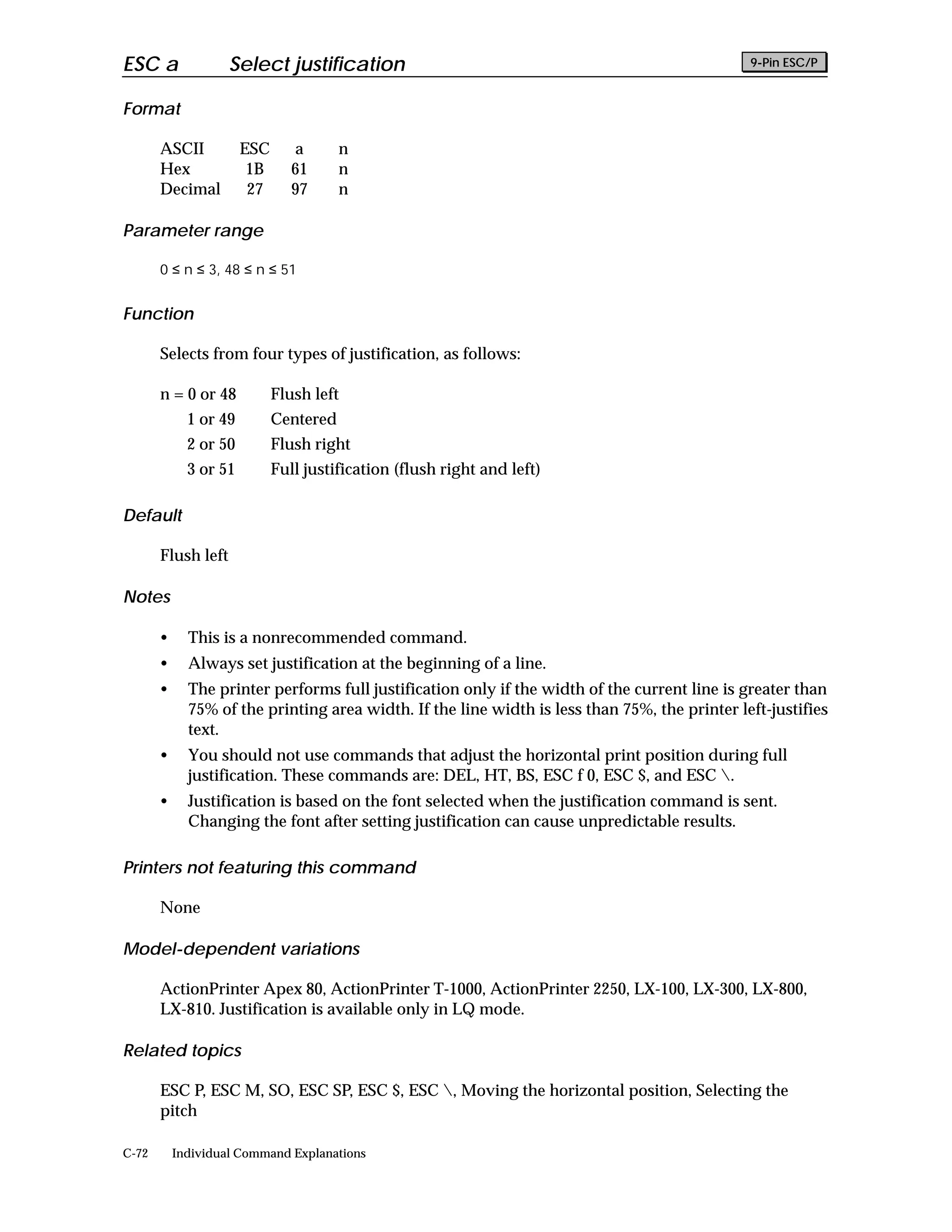 ESC a               Select justification                                                       9-Pin ESC/P


Format

       ASCII           ESC      a       n
       Hex              1B      61      n
       Decimal          27      97      n

Parameter range

       0 ≤ n ≤ 3, 48 ≤ n ≤ 51


Function

       Selects from four types of justification, as follows:

       n = 0 or 48           Flush left
             1 or 49         Centered
             2 or 50         Flush right
             3 or 51         Full justification (flush right and left)

Default

       Flush left

Notes

       •     This is a nonrecommended command.
       •     Always set justification at the beginning of a line.
       •     The printer performs full justification only if the width of the current line is greater than
             75% of the printing area width. If the line width is less than 75%, the printer left-justifies
             text.
       •     You should not use commands that adjust the horizontal print position during full
             justification. These commands are: DEL, HT, BS, ESC f 0, ESC $, and ESC .
       •     Justification is based on the font selected when the justification command is sent.
             Changing the font after setting justification can cause unpredictable results.

Printers not featuring this command

       None

Model-dependent variations

       ActionPrinter Apex 80, ActionPrinter T-1000, ActionPrinter 2250, LX-100, LX-300, LX-800,
       LX-810. Justification is available only in LQ mode.

Related topics

       ESC P, ESC M, SO, ESC SP, ESC $, ESC , Moving the horizontal position, Selecting the
       pitch

C-72       Individual Command Explanations
 