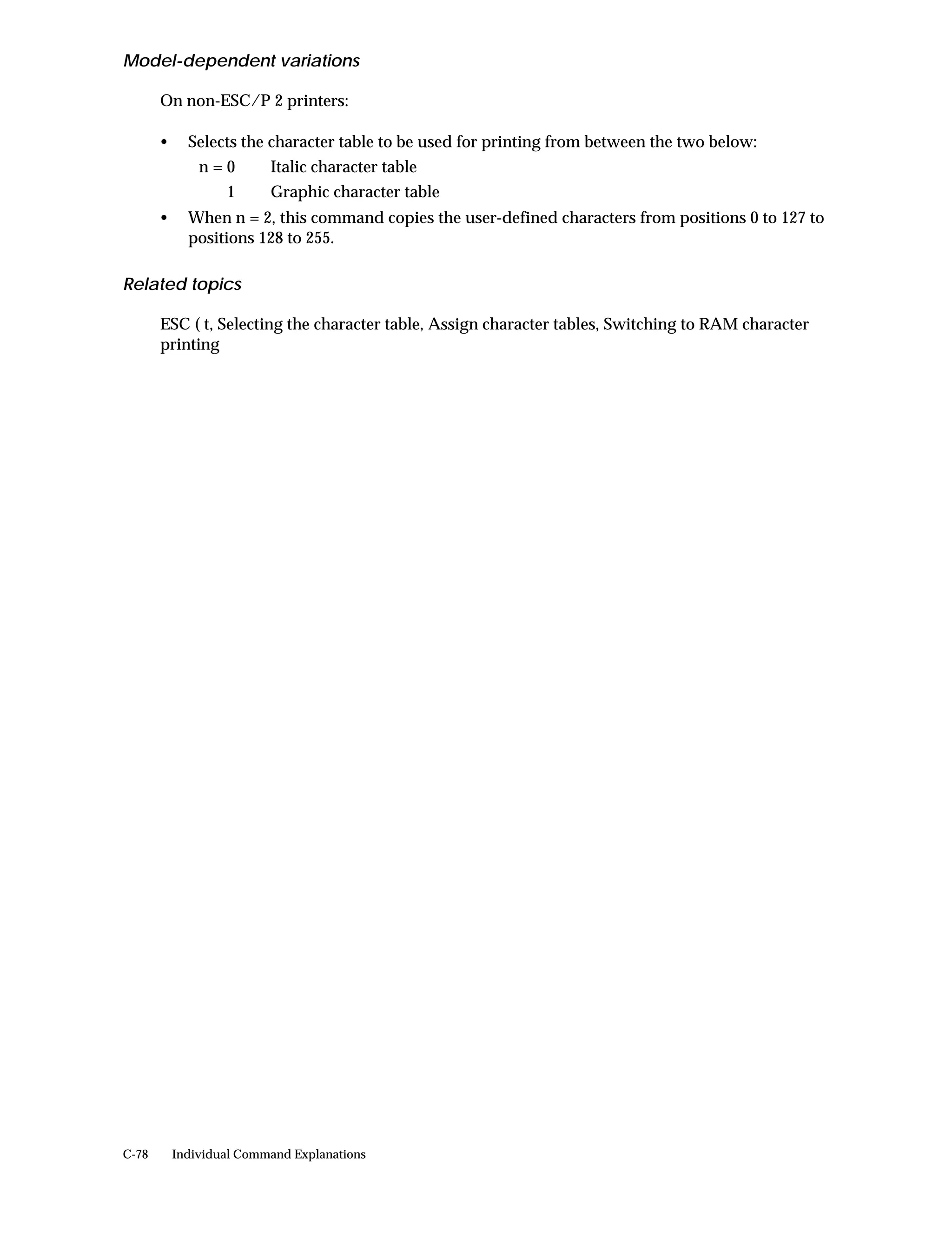 Model-dependent variations

       On non-ESC/P 2 printers:

       •     Selects the character table to be used for printing from between the two below:
               n=0        Italic character table
                   1      Graphic character table
       •     When n = 2, this command copies the user-defined characters from positions 0 to 127 to
             positions 128 to 255.

Related topics

       ESC ( t, Selecting the character table, Assign character tables, Switching to RAM character
       printing




C-78       Individual Command Explanations
 