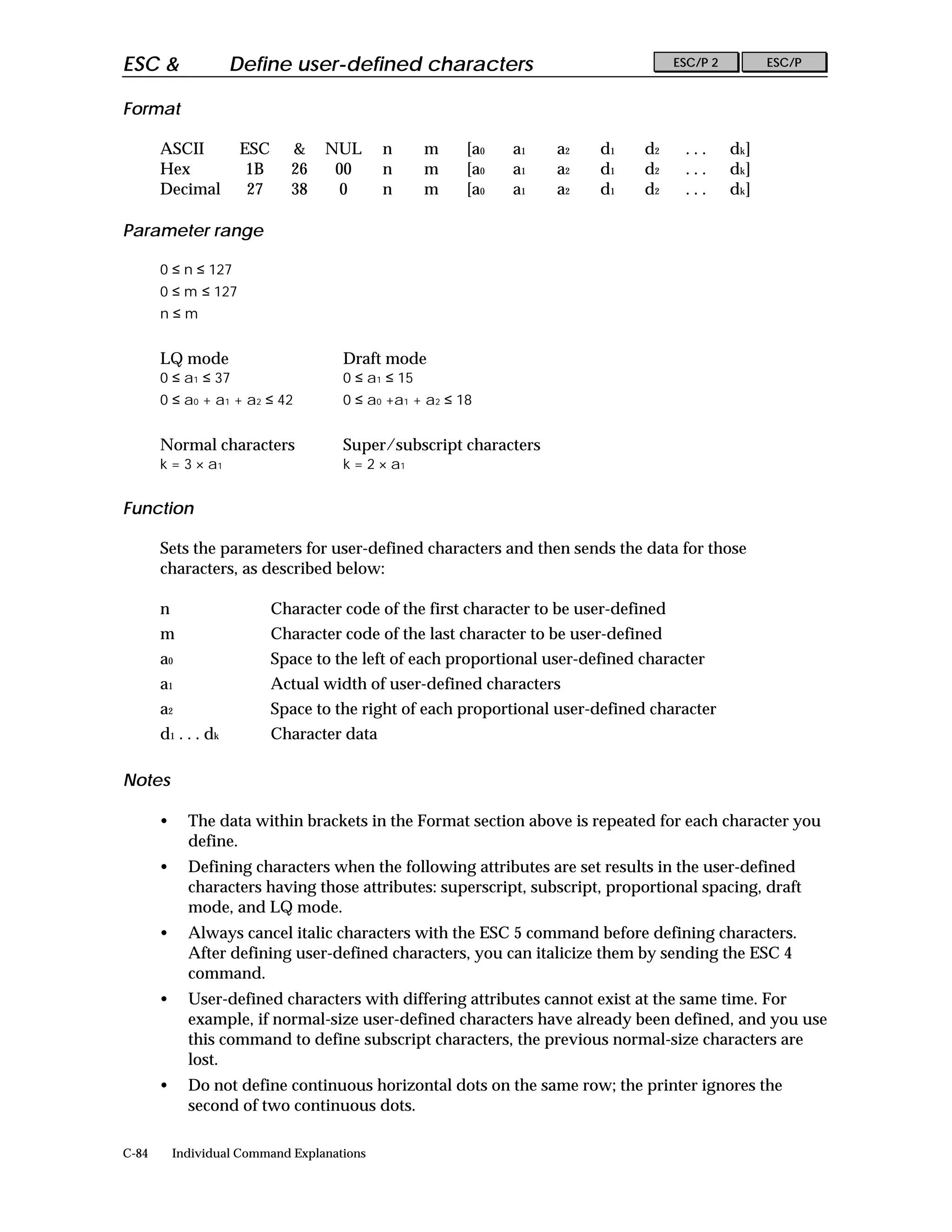 ESC &                 Define user-defined characters                                    ESC/P 2         ESC/P


Format

       ASCII           ESC     &    NUL       n      m    [a0   a1   a2    d1    d2      ...      dk]
       Hex              1B     26    00       n      m    [a0   a1   a2    d1    d2      ...      dk]
       Decimal          27     38     0       n      m    [a0   a1   a2    d1    d2      ...      dk]

Parameter range

       0 ≤ n ≤ 127
       0 ≤ m ≤ 127
       n≤m


       LQ mode                         Draft mode
       0 ≤ a1 ≤ 37                     0 ≤ a1 ≤ 15
       0 ≤ a0 + a1 + a2 ≤ 42           0 ≤ a0 +a1 + a2 ≤ 18


       Normal characters               Super/subscript characters
       k = 3 × a1                      k = 2 × a1


Function

       Sets the parameters for user-defined characters and then sends the data for those
       characters, as described below:

       n                     Character code of the first character to be user-defined
       m                     Character code of the last character to be user-defined
       a0                    Space to the left of each proportional user-defined character
       a1                    Actual width of user-defined characters
       a2                    Space to the right of each proportional user-defined character
       d 1 . . . dk          Character data

Notes

       •     The data within brackets in the Format section above is repeated for each character you
             define.
       •     Defining characters when the following attributes are set results in the user-defined
             characters having those attributes: superscript, subscript, proportional spacing, draft
             mode, and LQ mode.
       •     Always cancel italic characters with the ESC 5 command before defining characters.
             After defining user-defined characters, you can italicize them by sending the ESC 4
             command.
       •     User-defined characters with differing attributes cannot exist at the same time. For
             example, if normal-size user-defined characters have already been defined, and you use
             this command to define subscript characters, the previous normal-size characters are
             lost.
       •     Do not define continuous horizontal dots on the same row; the printer ignores the
             second of two continuous dots.

C-84       Individual Command Explanations
 