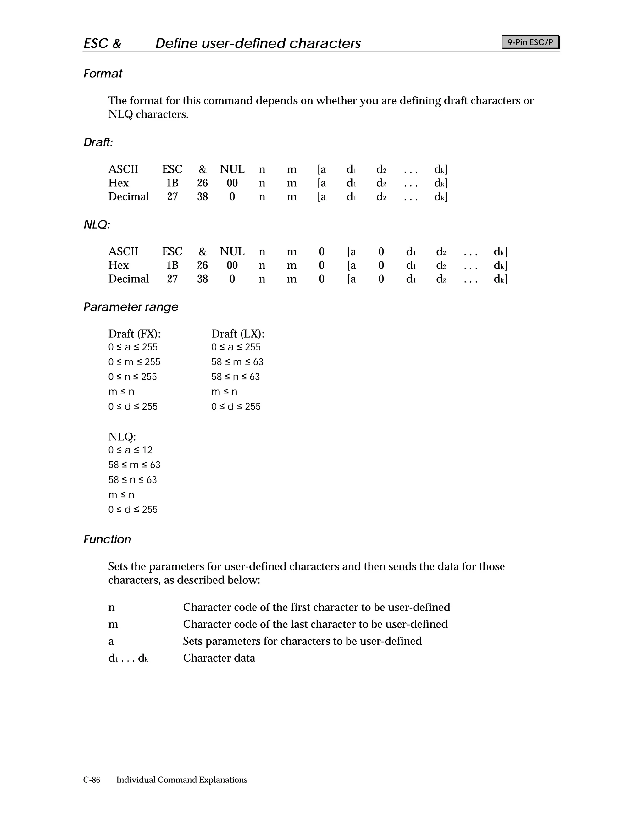 ESC &                 Define user-defined characters                                            9-Pin ESC/P


Format

       The format for this command depends on whether you are defining draft characters or
       NLQ characters.

Draft:

       ASCII           ESC     &     NUL      n   m      [a    d1    d2    ...   dk]
       Hex              1B     26     00      n   m      [a    d1    d2    ...   dk]
       Decimal          27     38      0      n   m      [a    d1    d2    ...   dk]

NLQ:

       ASCII           ESC     &     NUL      n   m      0     [a    0     d1    d2     ...   dk]
       Hex              1B     26     00      n   m      0     [a    0     d1    d2     ...   dk]
       Decimal          27     38      0      n   m      0     [a    0     d1    d2     ...   dk]

Parameter range

       Draft (FX):                  Draft (LX):
       0 ≤ a ≤ 255                  0 ≤ a ≤ 255
       0 ≤ m ≤ 255                  58 ≤ m ≤ 63
       0 ≤ n ≤ 255                  58 ≤ n ≤ 63
       m≤n                          m≤n
       0 ≤ d ≤ 255                  0 ≤ d ≤ 255


       NLQ:
       0 ≤ a ≤ 12
       58 ≤ m ≤ 63
       58 ≤ n ≤ 63
       m≤n
       0 ≤ d ≤ 255


Function

       Sets the parameters for user-defined characters and then sends the data for those
       characters, as described below:

       n                     Character code of the first character to be user-defined
       m                     Character code of the last character to be user-defined
       a                     Sets parameters for characters to be user-defined
       d 1 . . . dk          Character data




C-86       Individual Command Explanations
 