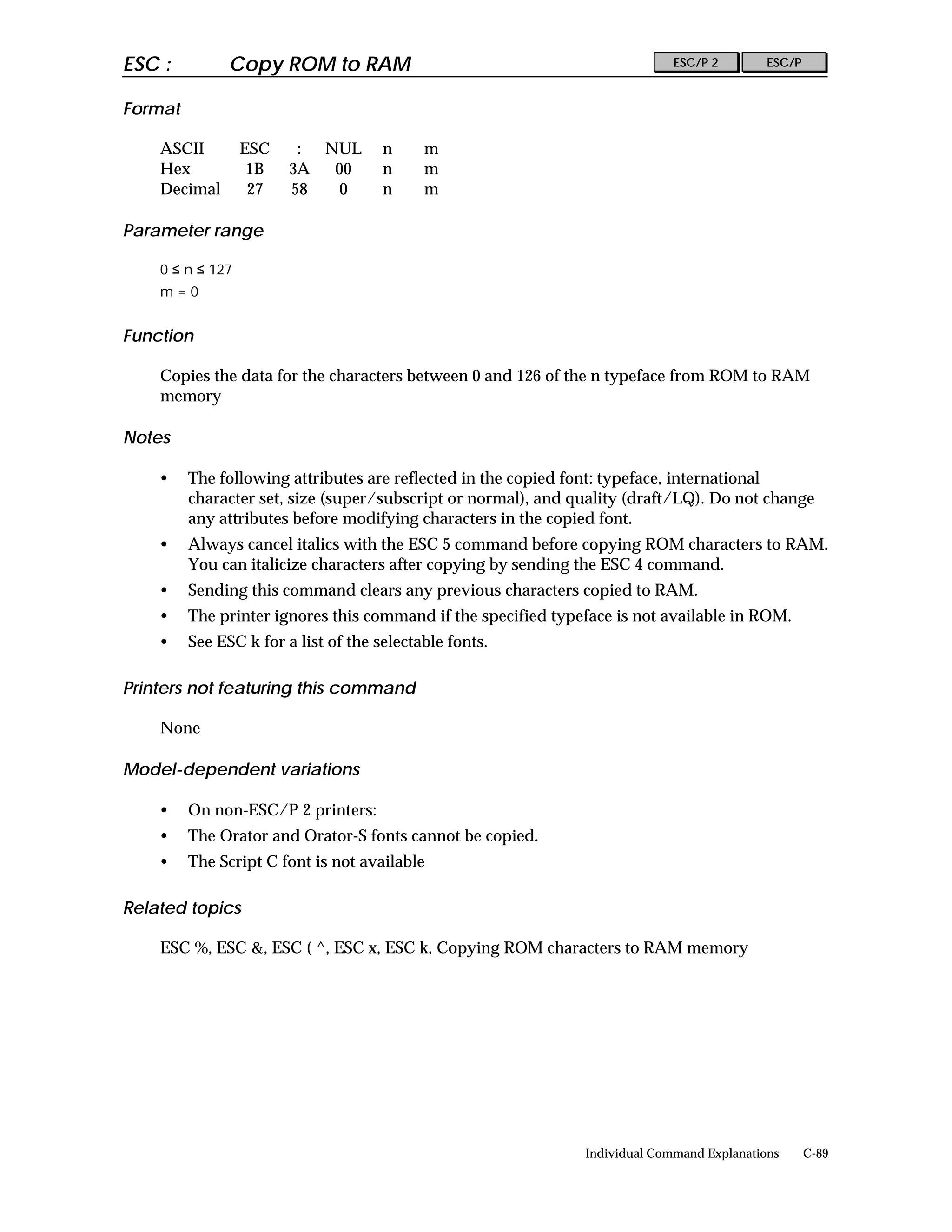 ESC :          Copy ROM to RAM                                               ESC/P 2        ESC/P


Format

    ASCII         ESC    : NUL        n     m
    Hex            1B   3A  00        n     m
    Decimal        27   58   0        n     m

Parameter range

    0 ≤ n ≤ 127
    m=0


Function

    Copies the data for the characters between 0 and 126 of the n typeface from ROM to RAM
    memory

Notes

    •    The following attributes are reflected in the copied font: typeface, international
         character set, size (super/subscript or normal), and quality (draft/LQ). Do not change
         any attributes before modifying characters in the copied font.
    •    Always cancel italics with the ESC 5 command before copying ROM characters to RAM.
         You can italicize characters after copying by sending the ESC 4 command.
    •    Sending this command clears any previous characters copied to RAM.
    •    The printer ignores this command if the specified typeface is not available in ROM.
    •    See ESC k for a list of the selectable fonts.

Printers not featuring this command

    None

Model-dependent variations

    •    On non-ESC/P 2 printers:
    •    The Orator and Orator-S fonts cannot be copied.
    •    The Script C font is not available

Related topics

    ESC %, ESC &, ESC ( ^, ESC x, ESC k, Copying ROM characters to RAM memory




                                                               Individual Command Explanations      C-89
 