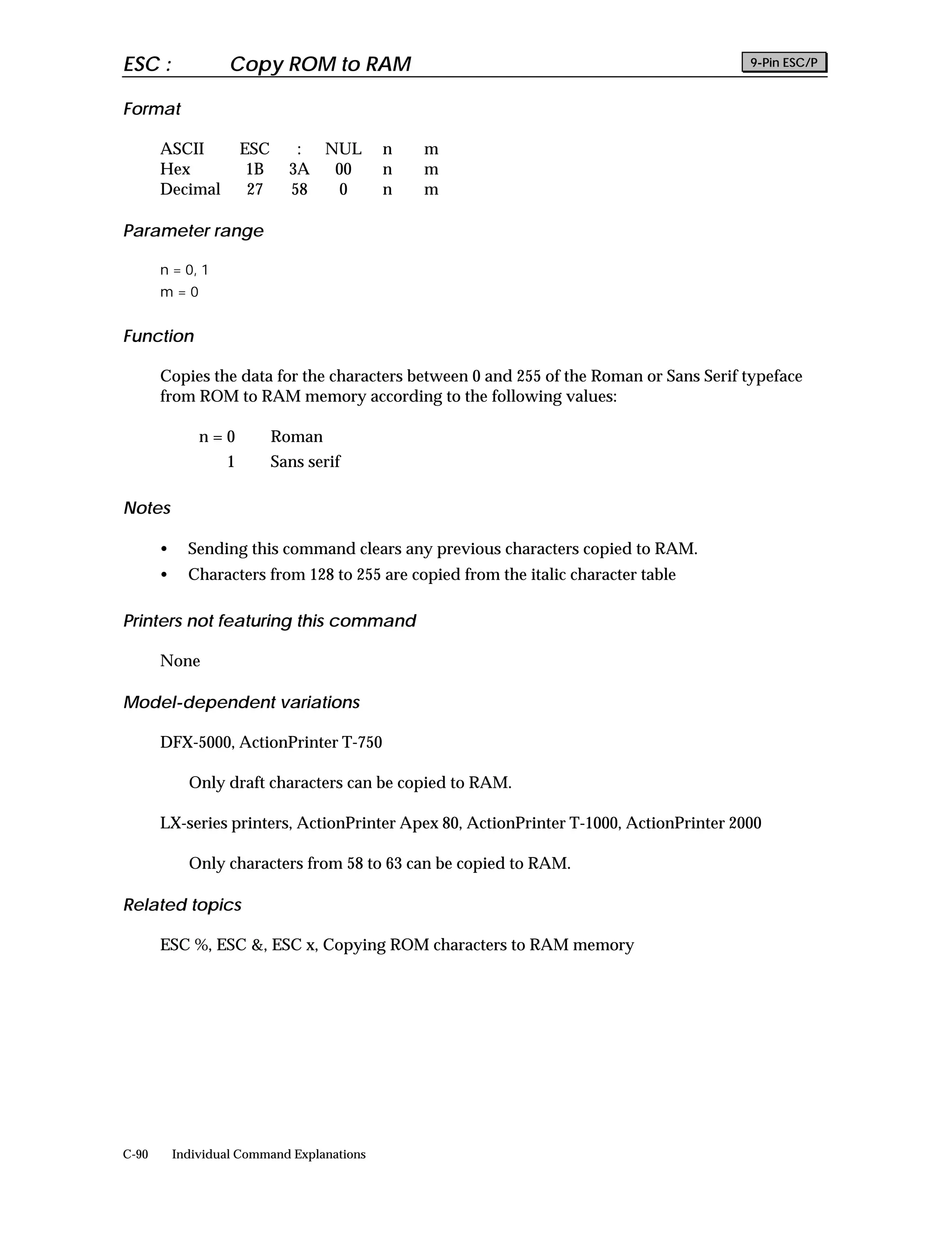 ESC :               Copy ROM to RAM                                                     9-Pin ESC/P


Format

       ASCII           ESC      : NUL        n   m
       Hex              1B     3A  00        n   m
       Decimal          27     58   0        n   m

Parameter range

       n = 0, 1
       m=0


Function

       Copies the data for the characters between 0 and 255 of the Roman or Sans Serif typeface
       from ROM to RAM memory according to the following values:

               n=0           Roman
                   1         Sans serif

Notes

       •     Sending this command clears any previous characters copied to RAM.
       •     Characters from 128 to 255 are copied from the italic character table

Printers not featuring this command

       None

Model-dependent variations

       DFX-5000, ActionPrinter T-750

             Only draft characters can be copied to RAM.

       LX-series printers, ActionPrinter Apex 80, ActionPrinter T-1000, ActionPrinter 2000

             Only characters from 58 to 63 can be copied to RAM.

Related topics

       ESC %, ESC &, ESC x, Copying ROM characters to RAM memory




C-90       Individual Command Explanations
 