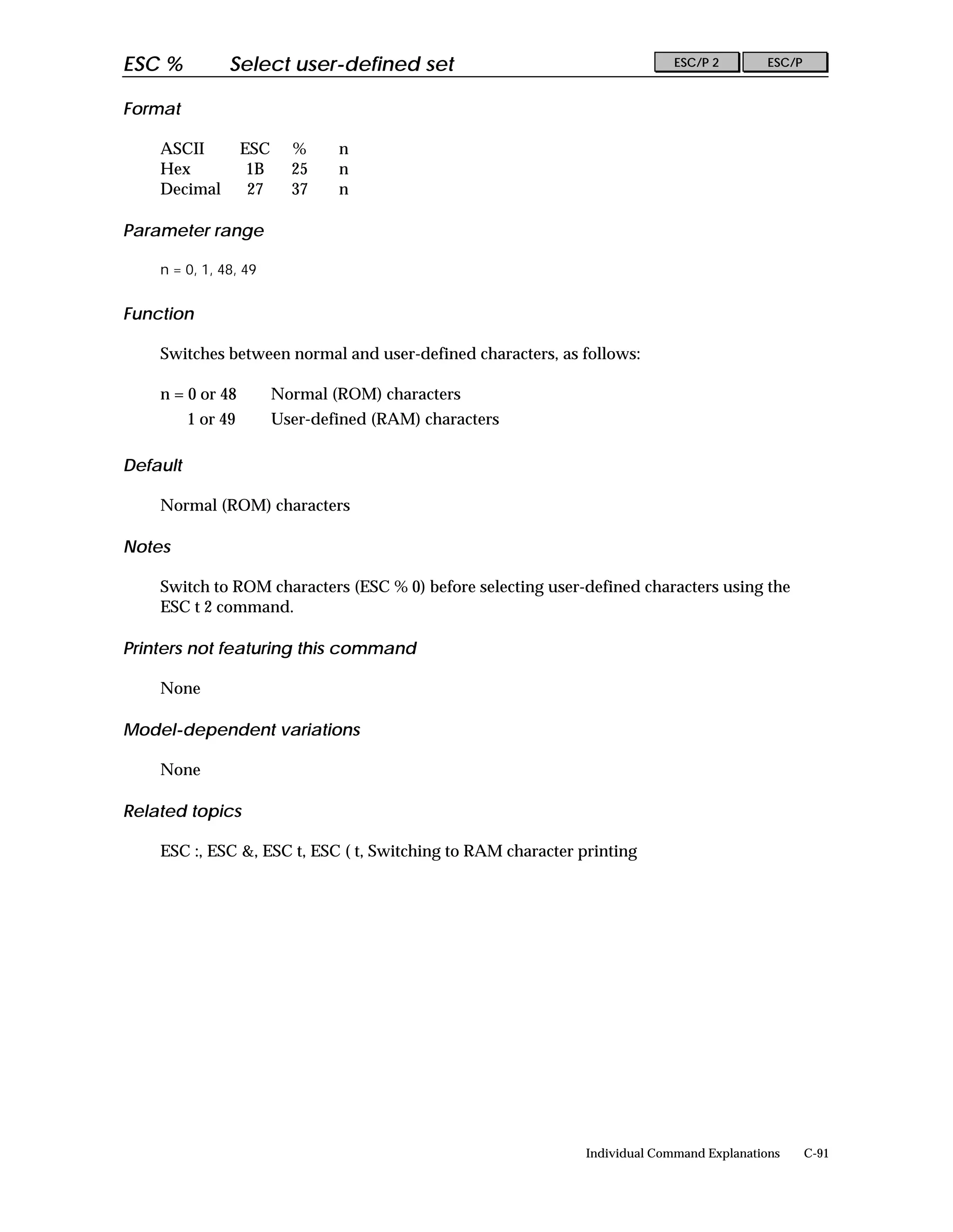 ESC %           Select user-defined set                                     ESC/P 2        ESC/P


Format

    ASCII           ESC     %     n
    Hex              1B     25    n
    Decimal          27     37    n

Parameter range

    n = 0, 1, 48, 49


Function

    Switches between normal and user-defined characters, as follows:

    n = 0 or 48           Normal (ROM) characters
          1 or 49         User-defined (RAM) characters

Default

    Normal (ROM) characters

Notes

    Switch to ROM characters (ESC % 0) before selecting user-defined characters using the
    ESC t 2 command.

Printers not featuring this command

    None

Model-dependent variations

    None

Related topics

    ESC :, ESC &, ESC t, ESC ( t, Switching to RAM character printing




                                                              Individual Command Explanations      C-91
 