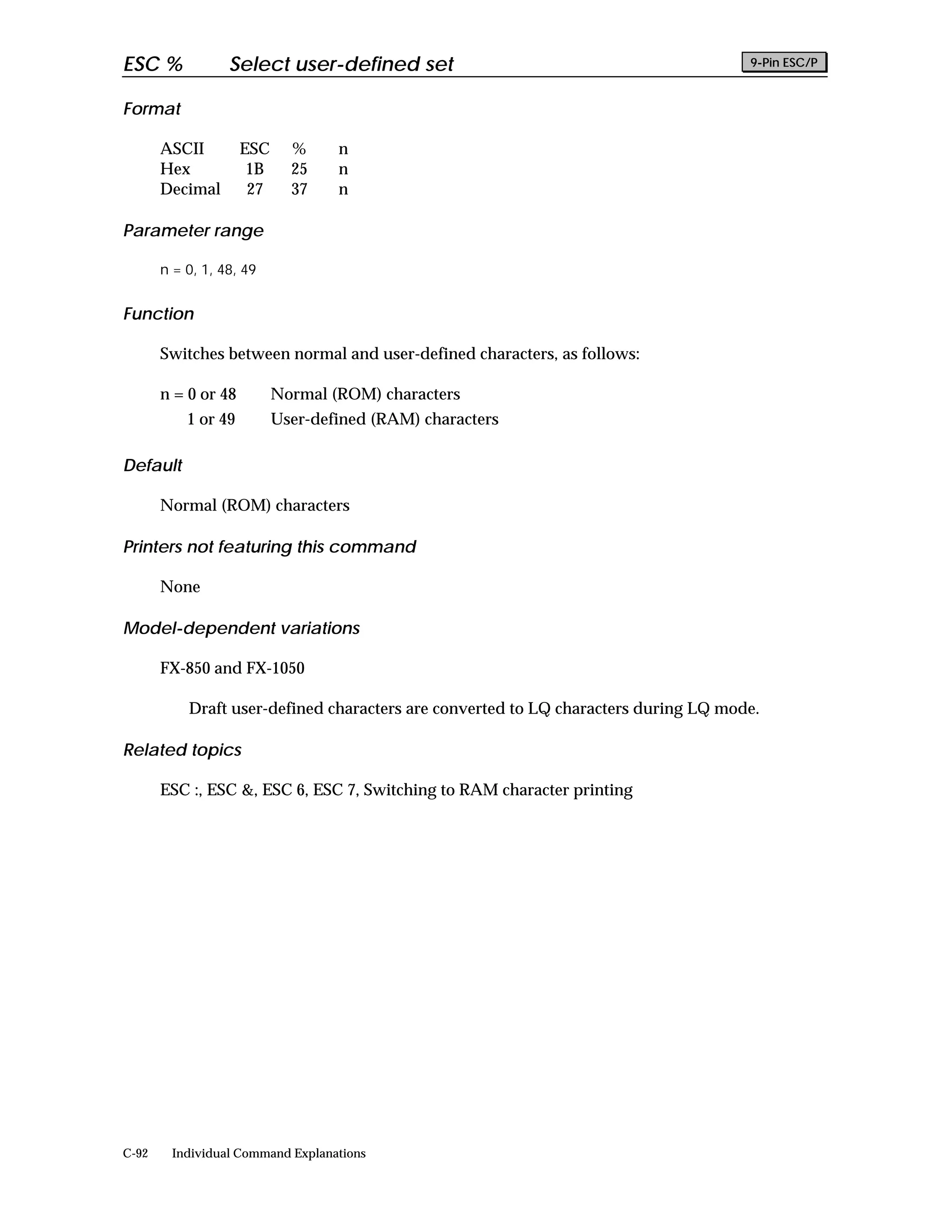 ESC %             Select user-defined set                                            9-Pin ESC/P


Format

       ASCII         ESC     %     n
       Hex            1B     25    n
       Decimal        27     37    n

Parameter range

       n = 0, 1, 48, 49


Function

       Switches between normal and user-defined characters, as follows:

       n = 0 or 48         Normal (ROM) characters
           1 or 49         User-defined (RAM) characters

Default

       Normal (ROM) characters

Printers not featuring this command

       None

Model-dependent variations

       FX-850 and FX-1050

           Draft user-defined characters are converted to LQ characters during LQ mode.

Related topics

       ESC :, ESC &, ESC 6, ESC 7, Switching to RAM character printing




C-92    Individual Command Explanations
 