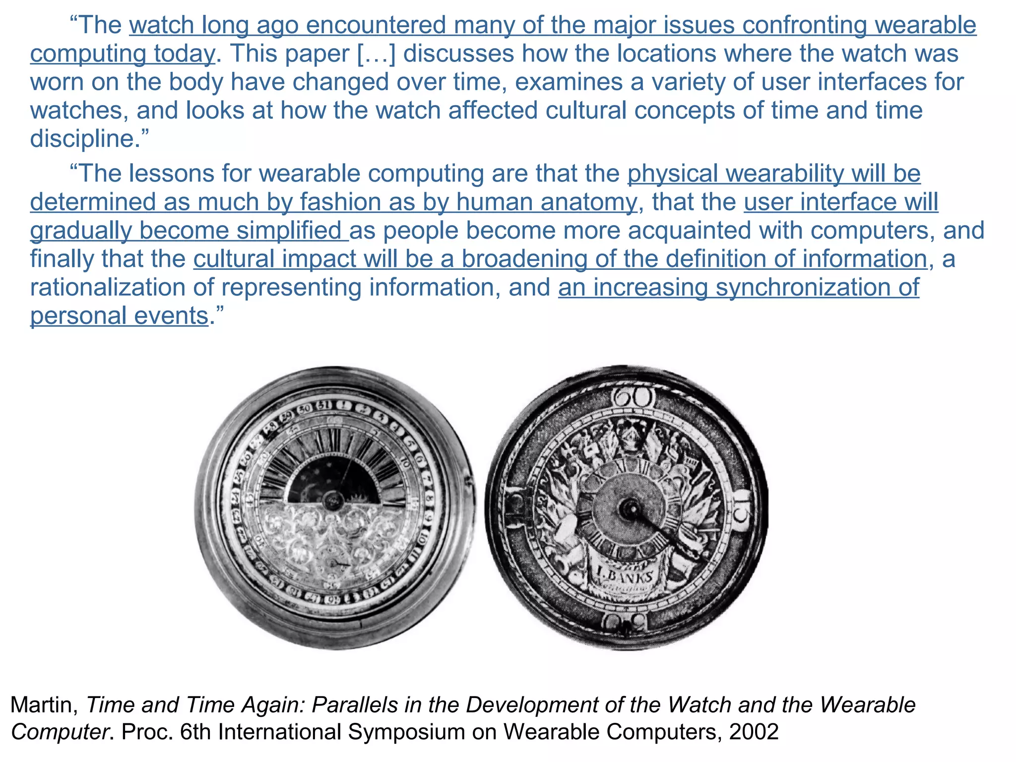 © Daniel Roggen www.danielroggen.net droggen@gmail.com
“The watch long ago encountered many of the major issues confronting wearable
computing today. This paper […] discusses how the locations where the watch was
worn on the body have changed over time, examines a variety of user interfaces for
watches, and looks at how the watch affected cultural concepts of time and time
discipline.”
“The lessons for wearable computing are that the physical wearability will be
determined as much by fashion as by human anatomy, that the user interface will
gradually become simplified as people become more acquainted with computers, and
finally that the cultural impact will be a broadening of the definition of information, a
rationalization of representing information, and an increasing synchronization of
personal events.”
Martin, Time and Time Again: Parallels in the Development of the Watch and the Wearable
Computer. Proc. 6th International Symposium on Wearable Computers, 2002
 