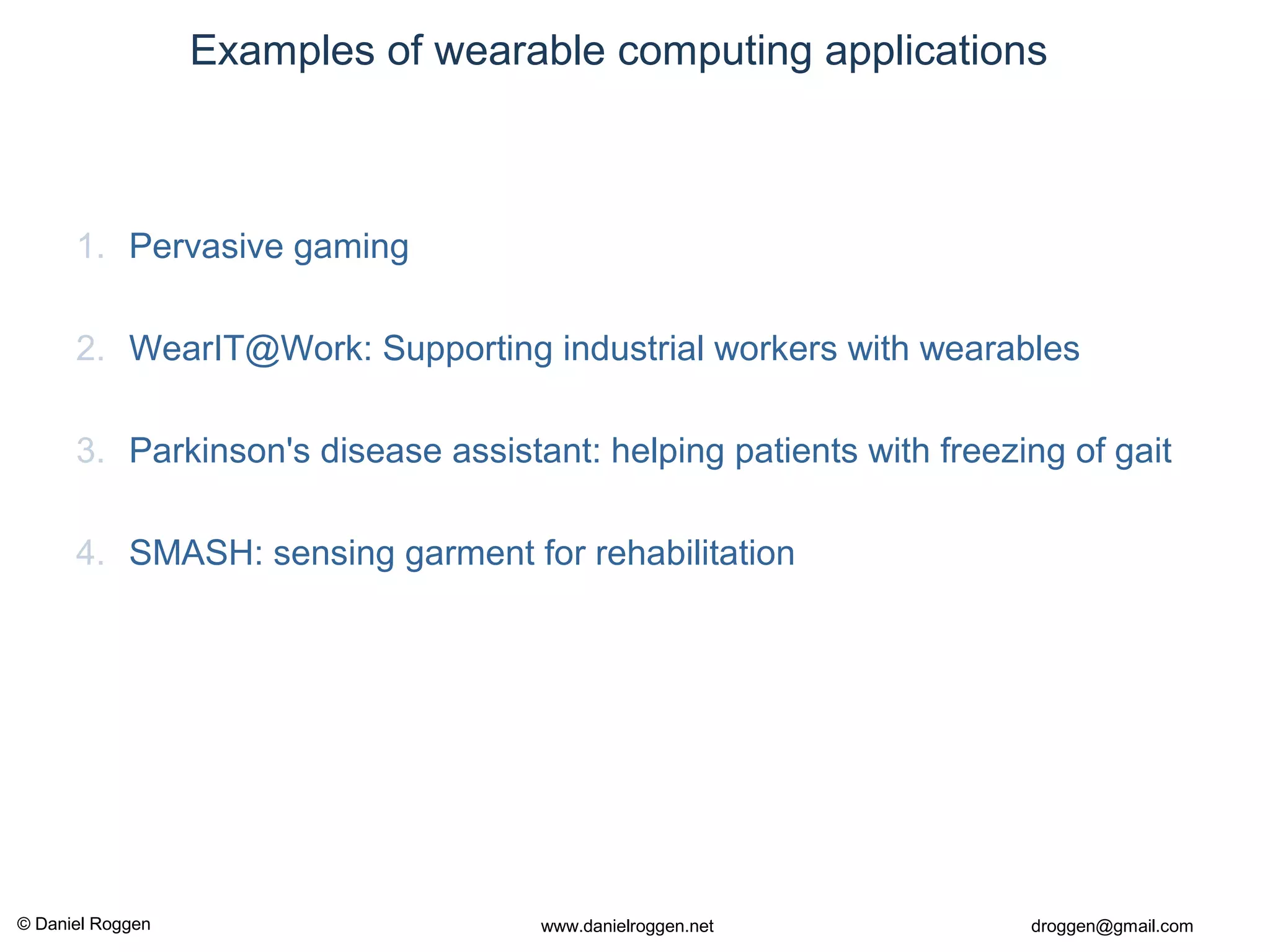 © Daniel Roggen www.danielroggen.net droggen@gmail.com
Examples of wearable computing applications
1. Pervasive gaming
2. WearIT@Work: Supporting industrial workers with wearables
3. Parkinson's disease assistant: helping patients with freezing of gait
4. SMASH: sensing garment for rehabilitation
 