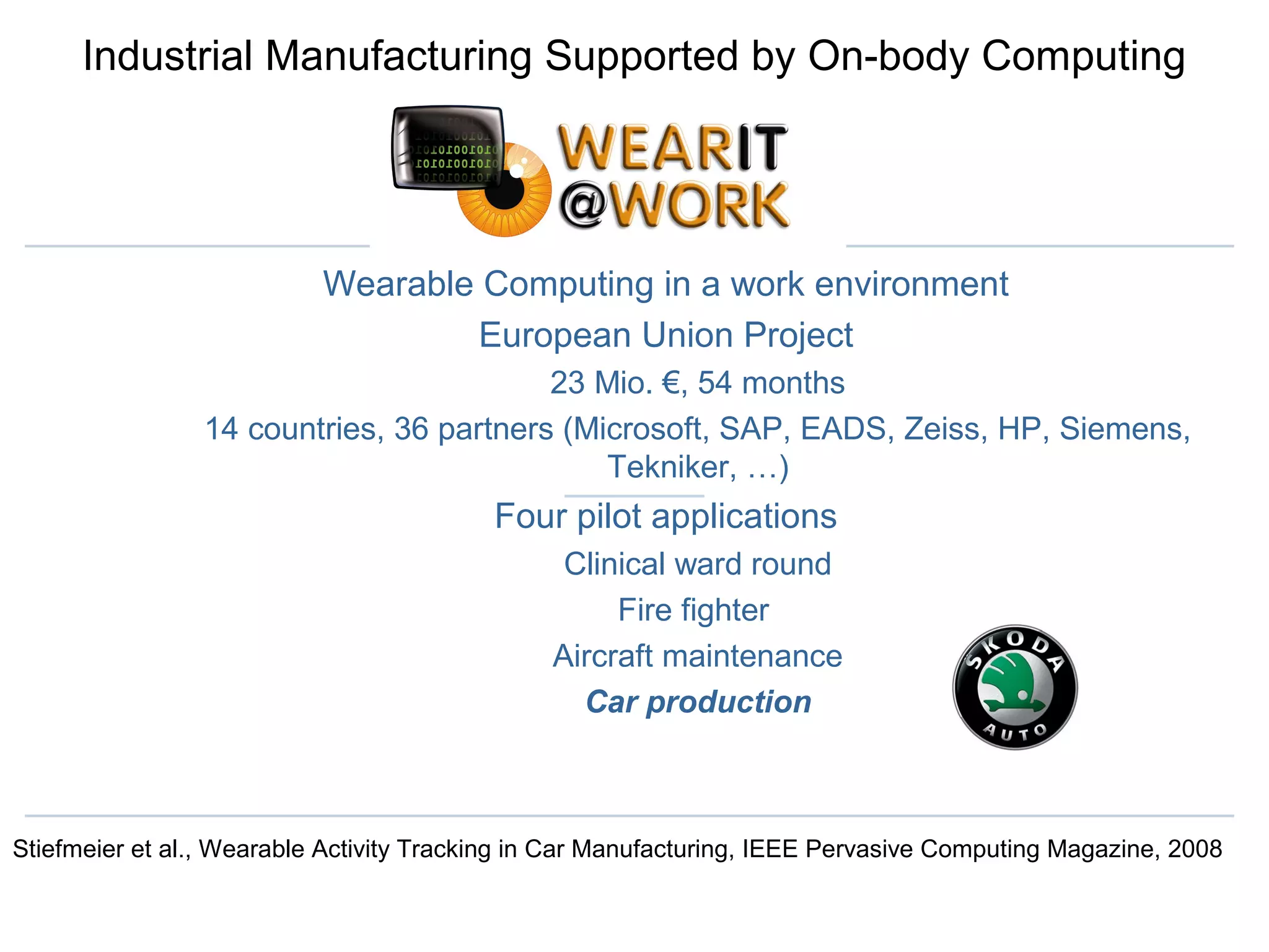 Industrial Manufacturing Supported by On-body Computing
Wearable Computing in a work environment
European Union Project
23 Mio. €, 54 months
14 countries, 36 partners (Microsoft, SAP, EADS, Zeiss, HP, Siemens,
Tekniker, …)
Four pilot applications
Clinical ward round
Fire fighter
Aircraft maintenance
Car production
Stiefmeier et al., Wearable Activity Tracking in Car Manufacturing, IEEE Pervasive Computing Magazine, 2008
 
