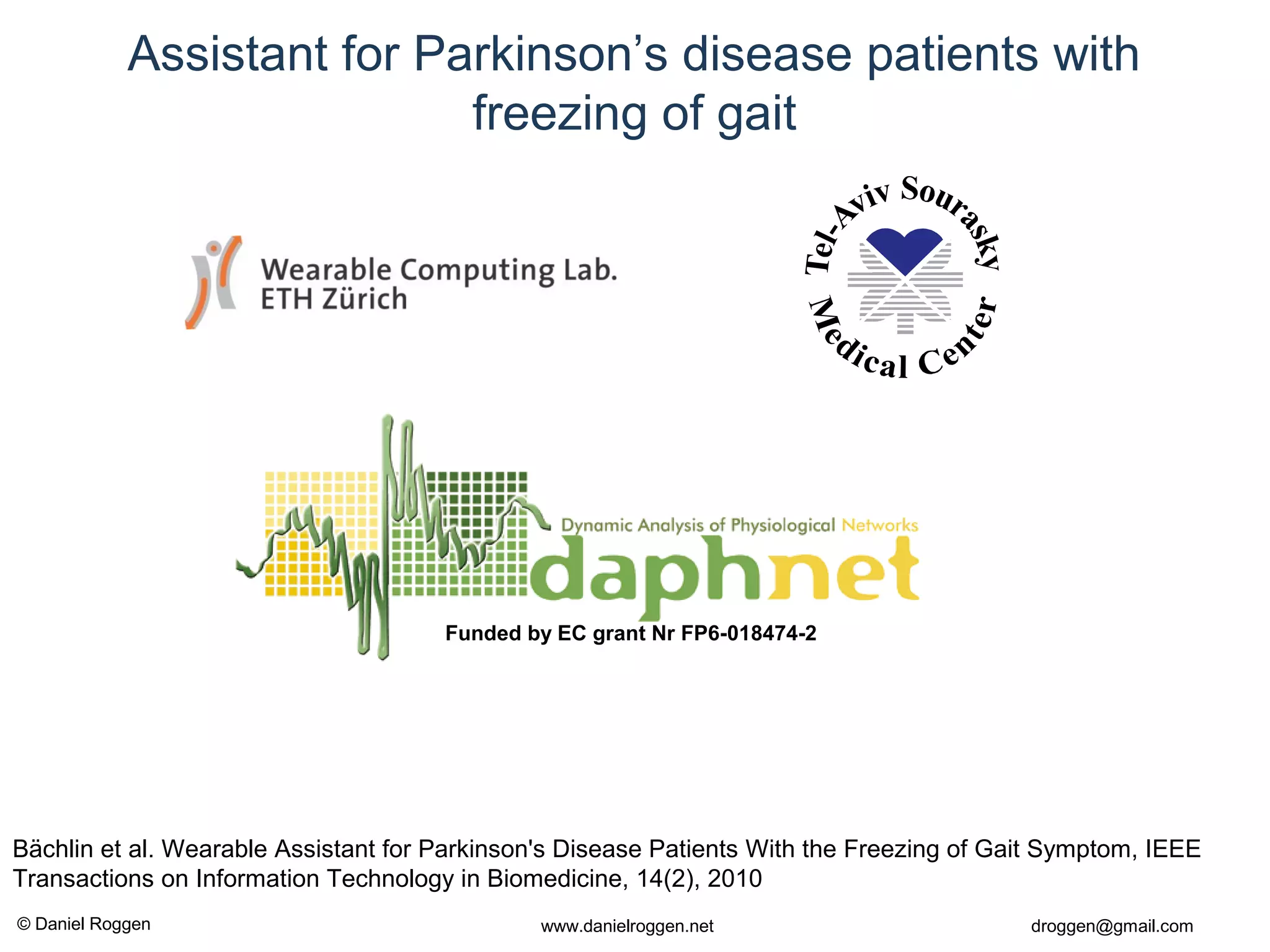 © Daniel Roggen www.danielroggen.net droggen@gmail.com
Assistant for Parkinson’s disease patients with
freezing of gait
Funded by EC grant Nr FP6-018474-2
Bächlin et al. Wearable Assistant for Parkinson's Disease Patients With the Freezing of Gait Symptom, IEEE
Transactions on Information Technology in Biomedicine, 14(2), 2010
 