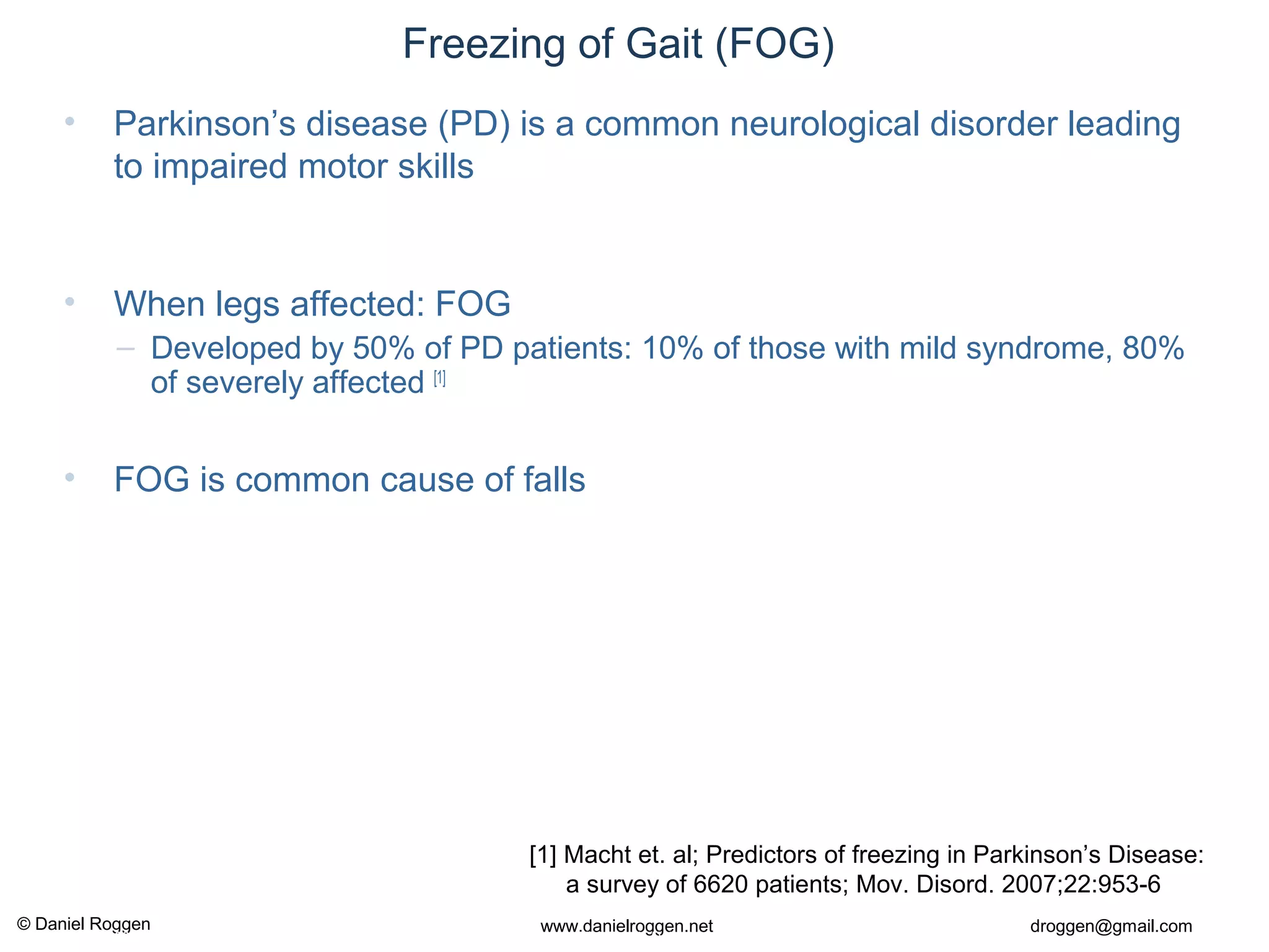 © Daniel Roggen www.danielroggen.net droggen@gmail.com
2nd
April 2009 37Daniel Roggen ETH Zürich / Wearable Computing Lab.
Freezing of Gait (FOG)
• Parkinson’s disease (PD) is a common neurological disorder leading
to impaired motor skills
• When legs affected: FOG
– Developed by 50% of PD patients: 10% of those with mild syndrome, 80%
of severely affected [1]
• FOG is common cause of falls
[1] Macht et. al; Predictors of freezing in Parkinson’s Disease:
a survey of 6620 patients; Mov. Disord. 2007;22:953-6
 