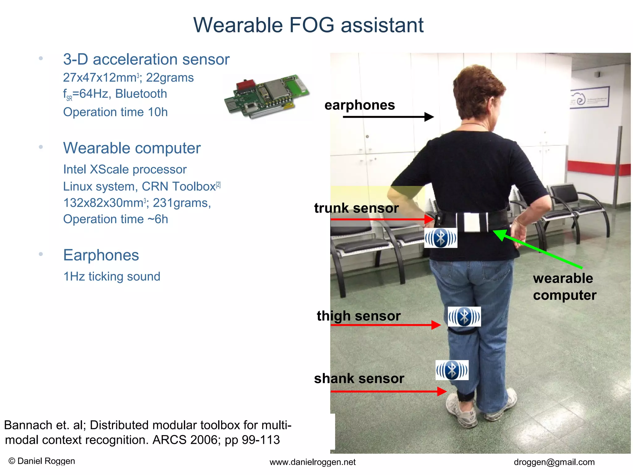 © Daniel Roggen www.danielroggen.net droggen@gmail.com
2nd
April 2009 40Daniel Roggen ETH Zürich / Wearable Computing Lab. 40
Wearable FOG assistant
• 3-D acceleration sensor
27x47x12mm3
; 22grams
fSR=64Hz, Bluetooth
Operation time 10h
• Wearable computer
Intel XScale processor
Linux system, CRN Toolbox[2]
132x82x30mm3
; 231grams,
Operation time ~6h
• Earphones
1Hz ticking sound
thigh sensor
shank sensor
trunk sensor
earphones
wearable
computer
] Bannach et. al; Distributed modular toolbox for multi-
modal context recognition. ARCS 2006; pp 99-113
 