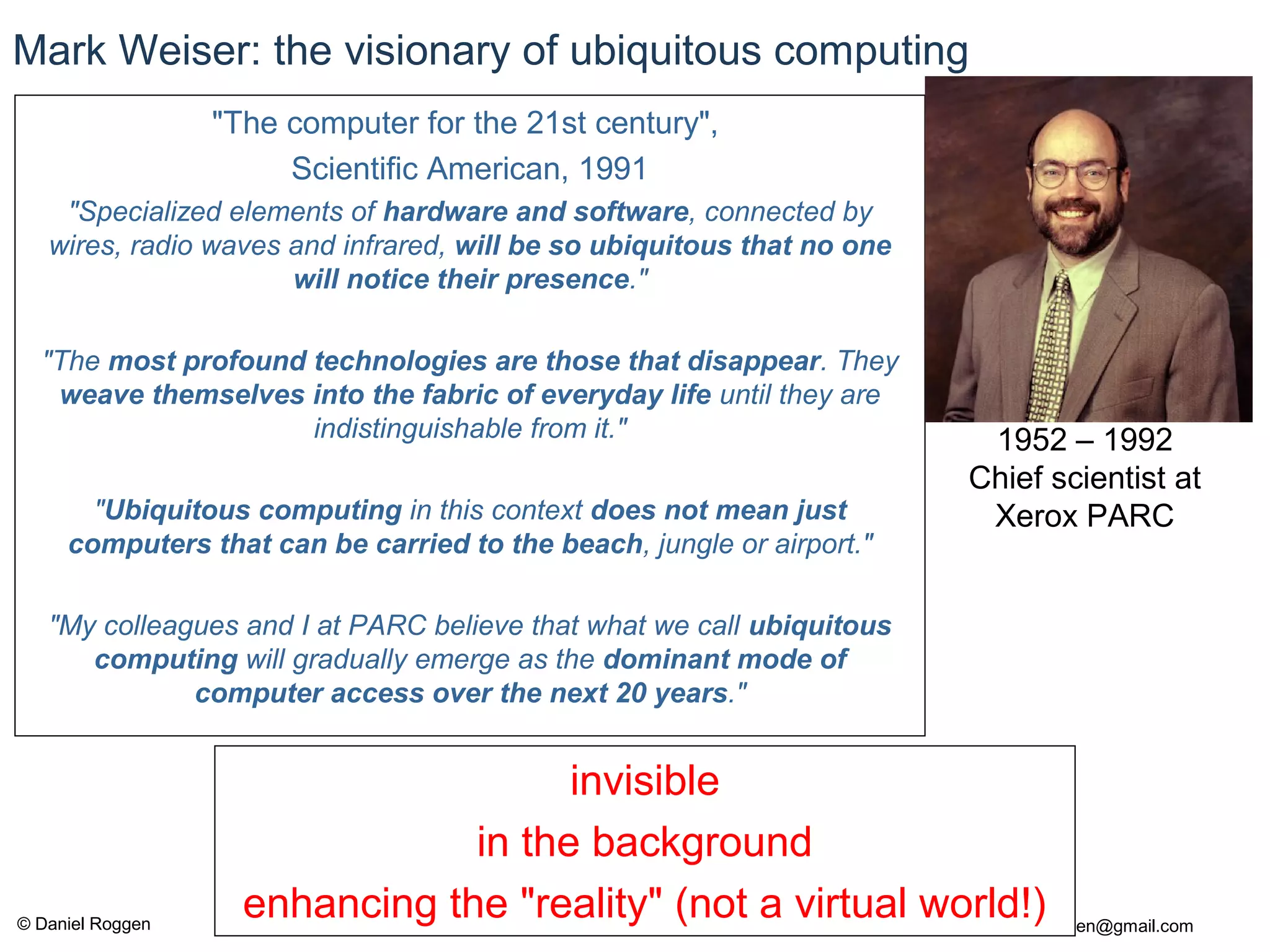 © Daniel Roggen www.danielroggen.net droggen@gmail.com
Mark Weiser: the visionary of ubiquitous computing
"The computer for the 21st century",
Scientific American, 1991
"Specialized elements of hardware and software, connected by
wires, radio waves and infrared, will be so ubiquitous that no one
will notice their presence."
"The most profound technologies are those that disappear. They
weave themselves into the fabric of everyday life until they are
indistinguishable from it."
"Ubiquitous computing in this context does not mean just
computers that can be carried to the beach, jungle or airport."
"My colleagues and I at PARC believe that what we call ubiquitous
computing will gradually emerge as the dominant mode of
computer access over the next 20 years."
1952 – 1992
Chief scientist at
Xerox PARC
invisible
in the background
enhancing the "reality" (not a virtual world!)
 