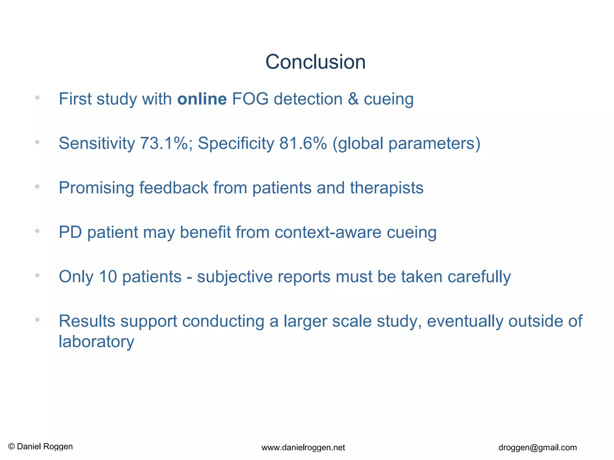 © Daniel Roggen www.danielroggen.net droggen@gmail.com
2nd
April 2009 51Daniel Roggen ETH Zürich / Wearable Computing Lab.
Conclusion
• First study with online FOG detection & cueing
• Sensitivity 73.1%; Specificity 81.6% (global parameters)
• Promising feedback from patients and therapists
• PD patient may benefit from context-aware cueing
• Only 10 patients - subjective reports must be taken carefully
• Results support conducting a larger scale study, eventually outside of
laboratory
 