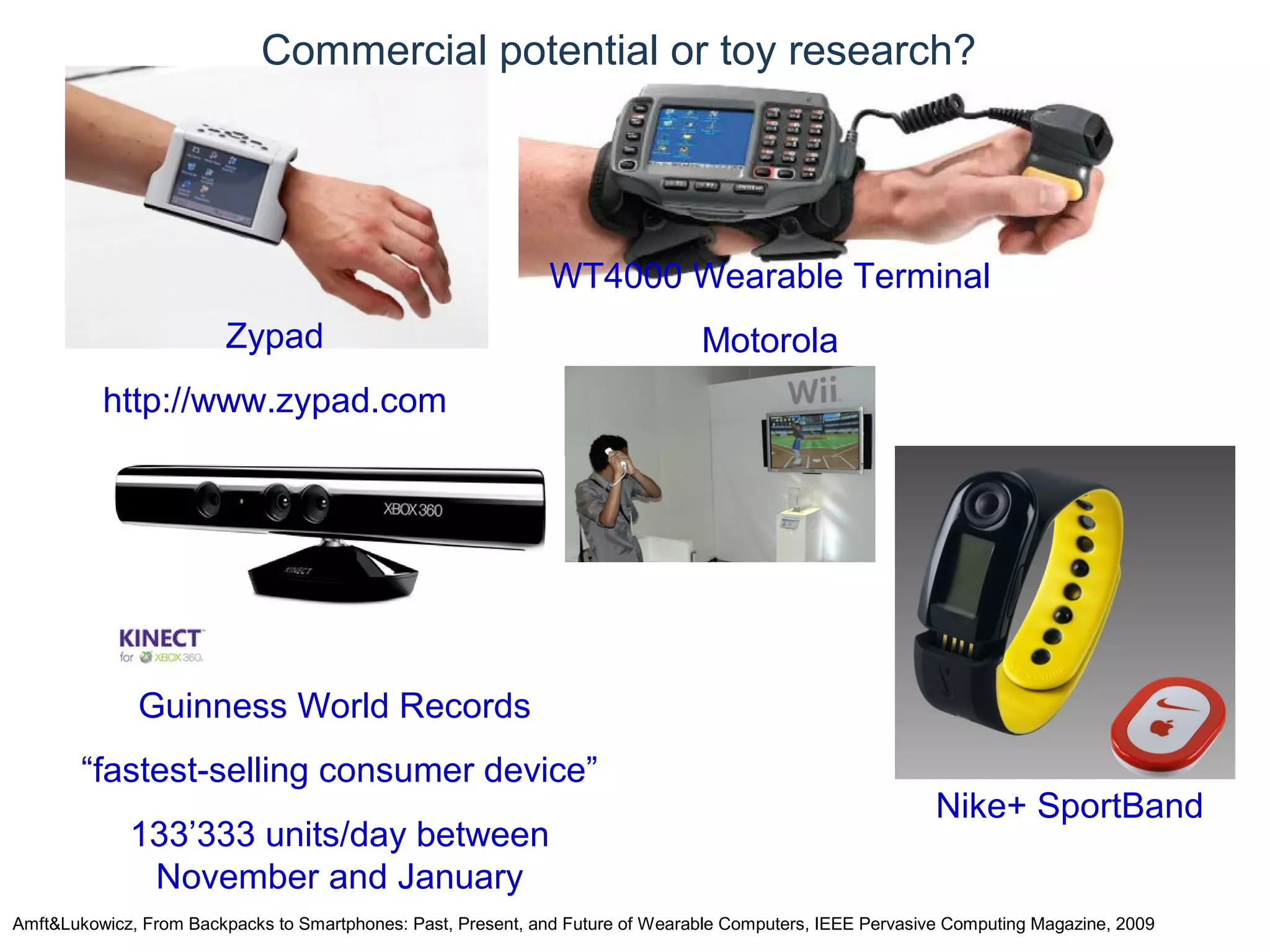 © Daniel Roggen www.danielroggen.net droggen@gmail.com
Commercial potential or toy research?
Amft&Lukowicz, From Backpacks to Smartphones: Past, Present, and Future of Wearable Computers, IEEE Pervasive Computing Magazine, 2009
Zypad
http://www.zypad.com
WT4000 Wearable Terminal
Motorola
Guinness World Records
“fastest-selling consumer device”
133’333 units/day between
November and January
Nike+ SportBand
 