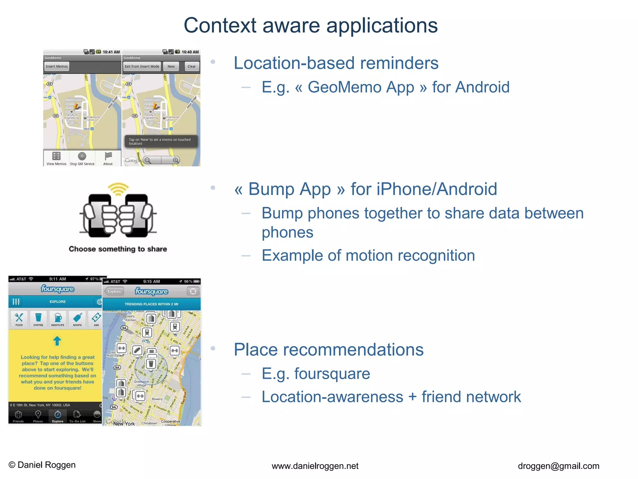 © Daniel Roggen www.danielroggen.net droggen@gmail.com
• Location-based reminders
– E.g. « GeoMemo App » for Android
• « Bump App » for iPhone/Android
– Bump phones together to share data between
phones
– Example of motion recognition
• Place recommendations
– E.g. foursquare
– Location-awareness + friend network
Context aware applications
 