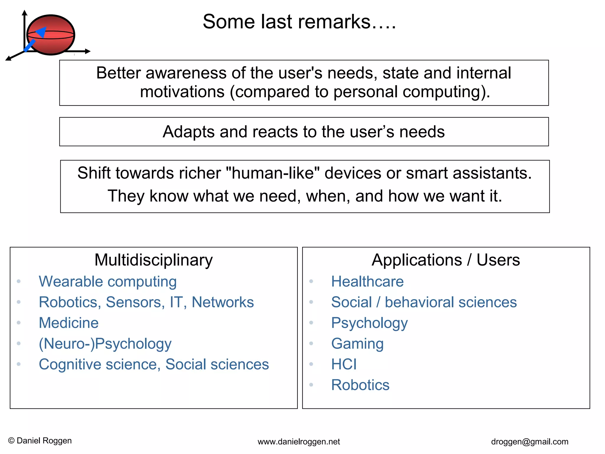 © Daniel Roggen www.danielroggen.net droggen@gmail.com
Multidisciplinary
• Wearable computing
• Robotics, Sensors, IT, Networks
• Medicine
• (Neuro-)Psychology
• Cognitive science, Social sciences
Shift towards richer "human-like" devices or smart assistants.
They know what we need, when, and how we want it.
Better awareness of the user's needs, state and internal
motivations (compared to personal computing).
Applications / Users
• Healthcare
• Social / behavioral sciences
• Psychology
• Gaming
• HCI
• Robotics
Some last remarks….
Adapts and reacts to the user’s needs
 