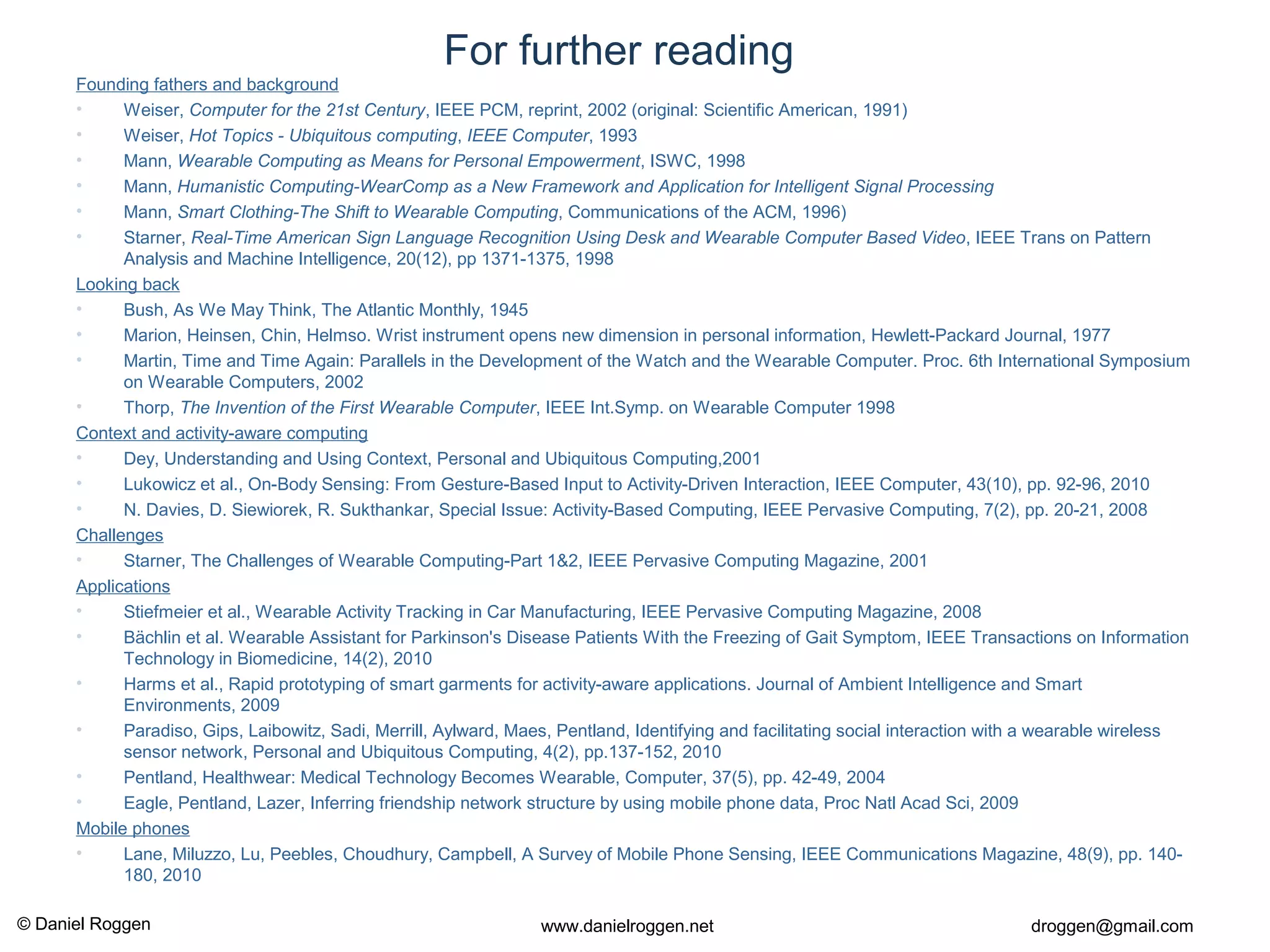 © Daniel Roggen www.danielroggen.net droggen@gmail.com
For further reading
Founding fathers and background
• Weiser, Computer for the 21st Century, IEEE PCM, reprint, 2002 (original: Scientific American, 1991)
• Weiser, Hot Topics - Ubiquitous computing, IEEE Computer, 1993
• Mann, Wearable Computing as Means for Personal Empowerment, ISWC, 1998
• Mann, Humanistic Computing-WearComp as a New Framework and Application for Intelligent Signal Processing
• Mann, Smart Clothing-The Shift to Wearable Computing, Communications of the ACM, 1996)
• Starner, Real-Time American Sign Language Recognition Using Desk and Wearable Computer Based Video, IEEE Trans on Pattern
Analysis and Machine Intelligence, 20(12), pp 1371-1375, 1998
Looking back
• Bush, As We May Think, The Atlantic Monthly, 1945
• Marion, Heinsen, Chin, Helmso. Wrist instrument opens new dimension in personal information, Hewlett-Packard Journal, 1977
• Martin, Time and Time Again: Parallels in the Development of the Watch and the Wearable Computer. Proc. 6th International Symposium
on Wearable Computers, 2002
• Thorp, The Invention of the First Wearable Computer, IEEE Int.Symp. on Wearable Computer 1998
Context and activity-aware computing
• Dey, Understanding and Using Context, Personal and Ubiquitous Computing,2001
• Lukowicz et al., On-Body Sensing: From Gesture-Based Input to Activity-Driven Interaction, IEEE Computer, 43(10), pp. 92-96, 2010
• N. Davies, D. Siewiorek, R. Sukthankar, Special Issue: Activity-Based Computing, IEEE Pervasive Computing, 7(2), pp. 20-21, 2008
Challenges
• Starner, The Challenges of Wearable Computing-Part 1&2, IEEE Pervasive Computing Magazine, 2001
Applications
• Stiefmeier et al., Wearable Activity Tracking in Car Manufacturing, IEEE Pervasive Computing Magazine, 2008
• Bächlin et al. Wearable Assistant for Parkinson's Disease Patients With the Freezing of Gait Symptom, IEEE Transactions on Information
Technology in Biomedicine, 14(2), 2010
• Harms et al., Rapid prototyping of smart garments for activity-aware applications. Journal of Ambient Intelligence and Smart
Environments, 2009
• Paradiso, Gips, Laibowitz, Sadi, Merrill, Aylward, Maes, Pentland, Identifying and facilitating social interaction with a wearable wireless
sensor network, Personal and Ubiquitous Computing, 4(2), pp.137-152, 2010
• Pentland, Healthwear: Medical Technology Becomes Wearable, Computer, 37(5), pp. 42-49, 2004
• Eagle, Pentland, Lazer, Inferring friendship network structure by using mobile phone data, Proc Natl Acad Sci, 2009
Mobile phones
• Lane, Miluzzo, Lu, Peebles, Choudhury, Campbell, A Survey of Mobile Phone Sensing, IEEE Communications Magazine, 48(9), pp. 140-
180, 2010
 
