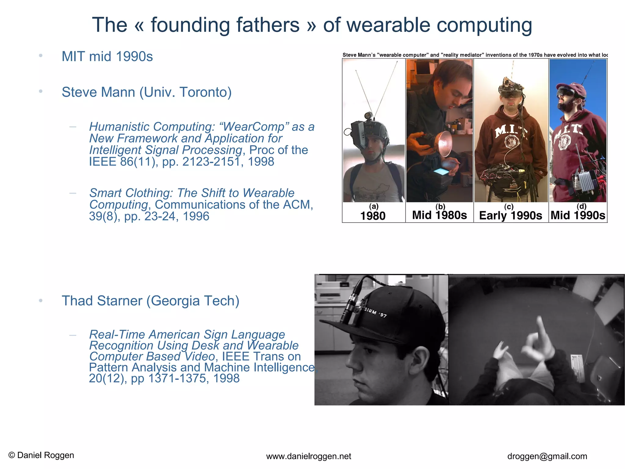 © Daniel Roggen www.danielroggen.net droggen@gmail.com
The « founding fathers » of wearable computing
• MIT mid 1990s
• Steve Mann (Univ. Toronto)
– Humanistic Computing: “WearComp” as a
New Framework and Application for
Intelligent Signal Processing, Proc of the
IEEE 86(11), pp. 2123-2151, 1998
– Smart Clothing: The Shift to Wearable
Computing, Communications of the ACM,
39(8), pp. 23-24, 1996
• Thad Starner (Georgia Tech)
– Real-Time American Sign Language
Recognition Using Desk and Wearable
Computer Based Video, IEEE Trans on
Pattern Analysis and Machine Intelligence,
20(12), pp 1371-1375, 1998
 
