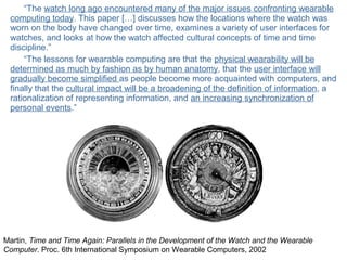 © Daniel Roggen www.danielroggen.net droggen@gmail.com
“The watch long ago encountered many of the major issues confronting wearable
computing today. This paper […] discusses how the locations where the watch was
worn on the body have changed over time, examines a variety of user interfaces for
watches, and looks at how the watch affected cultural concepts of time and time
discipline.”
“The lessons for wearable computing are that the physical wearability will be
determined as much by fashion as by human anatomy, that the user interface will
gradually become simplified as people become more acquainted with computers, and
finally that the cultural impact will be a broadening of the definition of information, a
rationalization of representing information, and an increasing synchronization of
personal events.”
Martin, Time and Time Again: Parallels in the Development of the Watch and the Wearable
Computer. Proc. 6th International Symposium on Wearable Computers, 2002
 