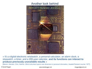 © Daniel Roggen www.danielroggen.net droggen@gmail.com
Another look behind
« It’s a digital electronic wristwatch, a personal calculator, an alarm clock, a
stopwatch, a timer, and a 200-year calendar, and its functions can interact to
produce previously unavailable results »
[Marion, Heinsen, Chin, Helmso. Wrist instrument opens new dimension in personal information, Hewlett-Packard Journal, 1977]
 
