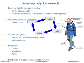© Daniel Roggen www.danielroggen.net droggen@gmail.com
Nowadays, a typical wearable
• Sensors: to infer the user’s context
– On the body (wearable)
– In objects, environment ( « wearable »-« ambient » convergence)
• Wearable computer
– Mobile phone
• Context recognition
– Map sensor data to user context, needs
– User experience
• Feedback
– Display
– Vibrotactile
– Audio
• Integration in a Body/Personal Area Network
Sense user's
context
Infer user's
needs
Provide
assistance
User reacts,
system adapts
 