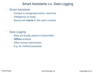 © Daniel Roggen www.danielroggen.net droggen@gmail.com
Smart Assistants v.s. Data Logging
• Smart Assistants
– Context is recognized online / real-time
– Intelligence on body
– Sense and reacts to the user’s context
• Data Logging
– Data are locally stored or transmitted
– Offline analysis
– Often human intervention
– E.g. for medical purposes
 