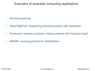© Daniel Roggen www.danielroggen.net droggen@gmail.com
Examples of wearable computing applications
1. Pervasive gaming
2. WearIT@Work: Supporting industrial workers with wearables
3. Parkinson's disease assistant: helping patients with freezing of gait
4. SMASH: sensing garment for rehabilitation
 