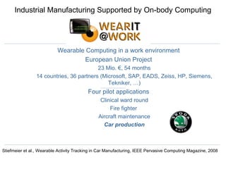 Industrial Manufacturing Supported by On-body Computing
Wearable Computing in a work environment
European Union Project
23 Mio. €, 54 months
14 countries, 36 partners (Microsoft, SAP, EADS, Zeiss, HP, Siemens,
Tekniker, …)
Four pilot applications
Clinical ward round
Fire fighter
Aircraft maintenance
Car production
Stiefmeier et al., Wearable Activity Tracking in Car Manufacturing, IEEE Pervasive Computing Magazine, 2008
 
